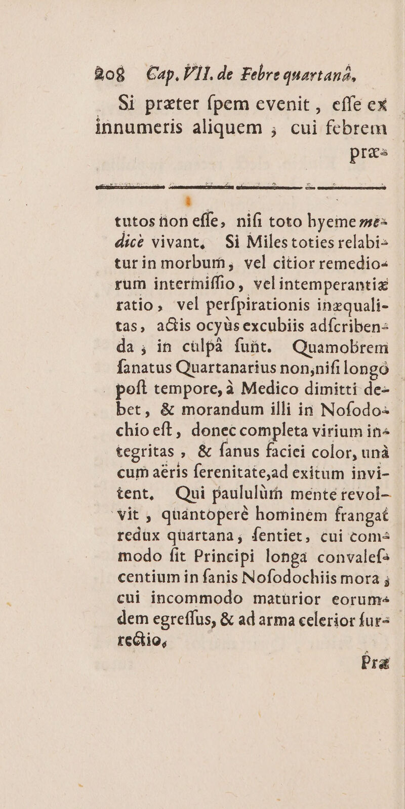 . Si preter fpem evenit, effe ex innumeris aliquem ; cui febrem pras aa M tren l4 1 i | e zx z L3 - [e] c  : tutos iion effe, nifi toto hyeme sme: dice vivant, Si Milestoties relabi- turin morbum, vel citior remedio« rum intermiffio, velintemperantiz ratio, vel perfpirationis inzquali- tas, adis ocyüs excubiis adícriben: da; in cülpà fuüt. Quamobrem fanatus Quartanarius non;nifilongó . peft tempore, à Medico dimitti de- bet, &amp; morandum illi in Nofodo- chio eft, donec completa virium in« tegritas , &amp; fanus faciei color, unà cum aeris ferenitate,ad exitum invi- tent, Qui paululürh mente revol- 'vit , quántoperé hominem frangat redux quartana, fentiet, cui come modo fit Principi longa convalefs centium in fanis Nofodochiis mora ; cui incommodo matürior eorum« dem egreffus, &amp; ad arma celerior fur« rectio, Pra