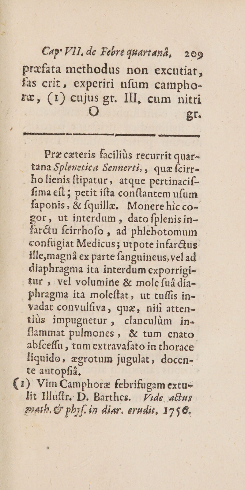 prafata methodus non excutiat, fas crit, experiri nfum campho- r&, (1) cujus gr. III, cum nitri O gr. , : [ dd D E a) ECCERECTO TU Sergeant Prz cateris faciliüs recurrit quar- . tana Splenetica Sennerti, , quzícirr- ho lienis ftipatur, atque pertinacif- fima eíl 5 petit ifta conftantem ufum faponis, & fquille, Monerehicco-- gor, ut interdum , dato fplenisin- farctu fcirrhofo , ad phlebotomum confugiat Medicus; utpote infarctus: Mle,magná ex parte fanguineus, vel ad diaphragma ita interdum exporrigi- tur ; vel volumine & mole fuá dia- phragma ita moleflat, ut tuffis in- vadat convulfiva, quz, nifi atten- tius impugnetur, clanculüm in. *lammat pulmones , & tum enato. abfceffu , tum extravafato in thorace liquido, zgrotum jugulat, docen- | — te autopfiá, | (1) Vim Camphorz febrifugam extu- lit Ilaftr. D. Barthes. | zde, a&us goatb, CQ pbyf. in diar. erudit, 3756.