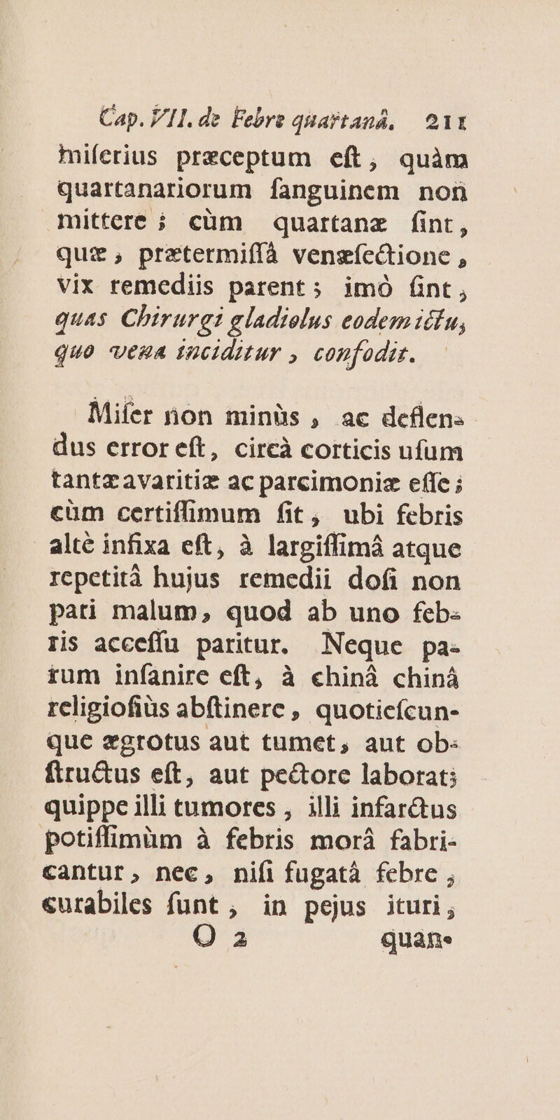 miferius preceptum eft, quàm quartanarnorum fanguinem non mittere ; cüm quartanz fint, quz, prztermifíà vengíectione , vix remediis parent; imó fint, quas Chirurgi gladiolus eodem idfu, QUO VERA Inciditur , confodiz. Mifer non minüs , ac deflens dus error eft, circà corticis ufum tantzavaritiz ac parcimoniz effe ; cüm certifimum fit, ubi febris alté infixa eft, à largiffimá atque repetità hujus remedii dofi non pati malum, quod ab uno feb: ris acceffu paritur. Neque pa- rum infanire eft, à chiná chiná religiofiüs ab(tinere , quoticícun- que xgrotus aut tumet, aut ob- firu&amp;tus eft, aut pe&amp;ore laborat; quippe illi tumores , illi infar&amp;us potiffimüm à febris morà fabri- cantur, nec, nifi fugatà febre ; «urabiles funt , in pejus ituri; O a2 quans