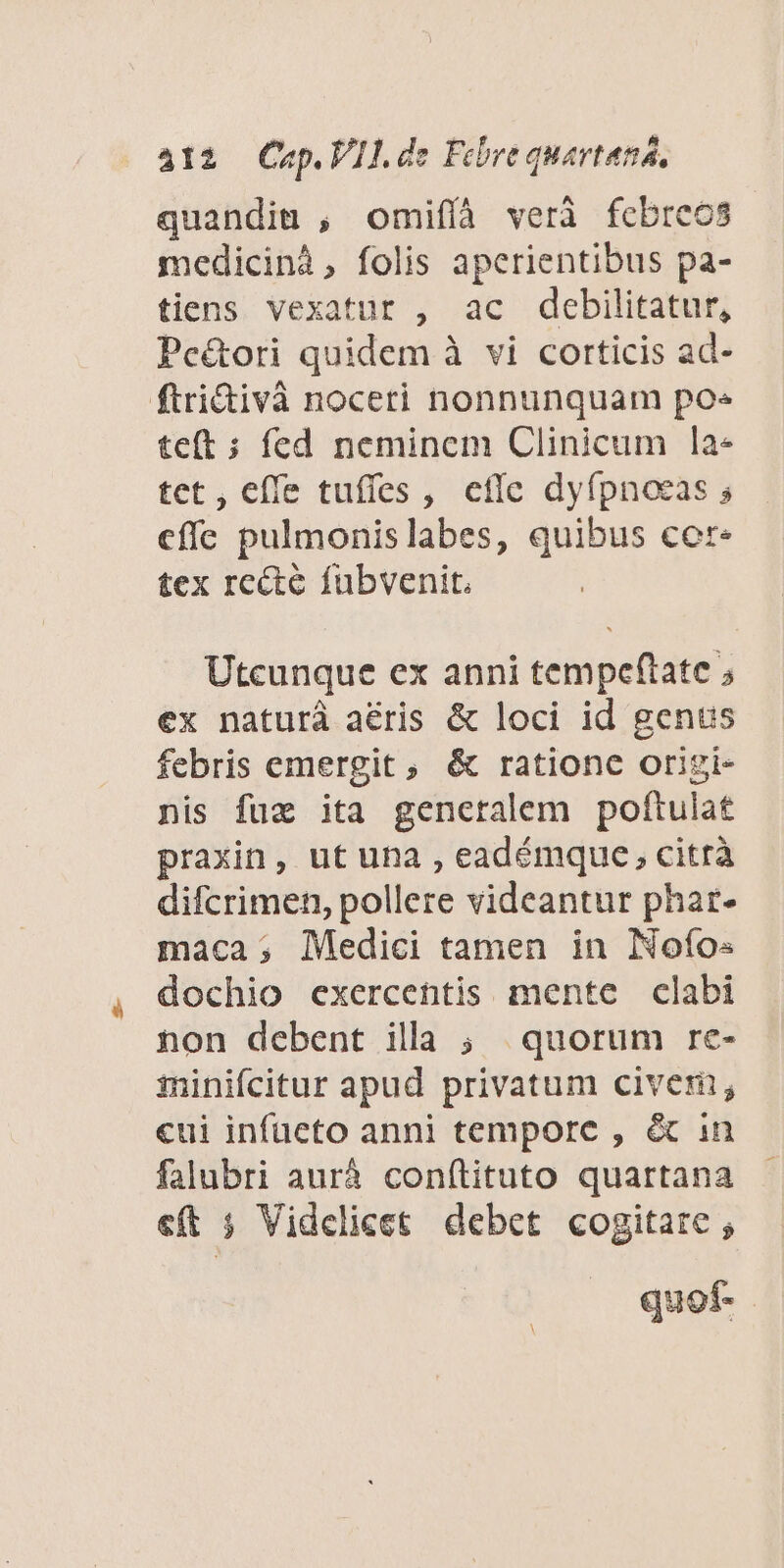 quandiu , omifíà veri fcbreos medicinà, folis aperientibus pa- tiens vexatur , ac debilitatur, Pc&amp;ori quidem à vi corticis ad- ftri&amp;ivà noceri nonnunquam po» teft ; fed neminem Clinicum la- tet, effe tuffes , efie dyípnoeas s effe pulmonislabes, quibus cer« tex recte fubvenit. Utcunque ex anni tempeflate ; ex naturà aéris &amp; loci id genus febris emergit , &amp; rationc origi- nis fux ita gencralem poftulat praxin, ut una , eadémque, citrà difcrimen, pollere videantur phar- maca; Medici tamen in Nofo« dochio exercentis mente clabi non debent illa ; quorum re- minifcitur apud privatum civem; cui infüeto anni tempore , &amp; in falubri auráà conítituto quartana c(t 5 Videlicet debet cogitare , quof.