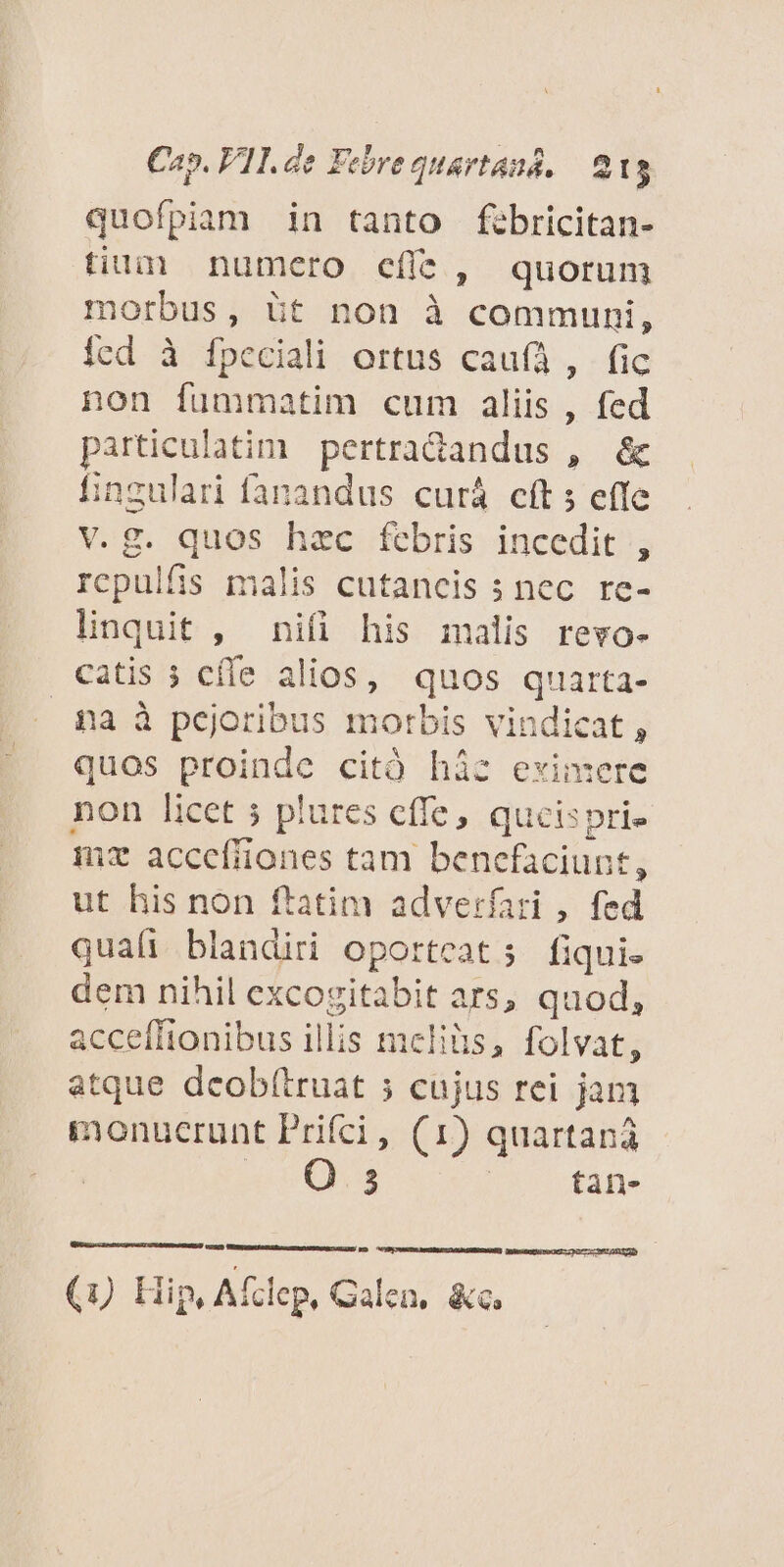 quofpiam in tanto fibricitan- tium numcro efít, quorum morbus, üt non à communi, icd à fpeciali ortus cauíÀ, fic non fummatim cum aliis, fed particulatim pertradandus , &amp; fingulari fanandus curá cft s effe v.g. quos hzc febris incedit , rcpulfis malis cutancis ; nec re- linquit , nifi his malis revo- catis 3 cíle alios, quos quarta- pa à pejoribus morbis vindicat, quos proinde citó hàz eximere non licet 5 plures cffe, qucisprie mz accefiiones tam benefaciunt, ut his non ftatim adverfari , fed quali blandiri oporteats fiquie dem nihil excogitabit ars, quod, acceffionibus illis meliüs, folvat, atque dcobf(truat ; cujus rei jam monucrunt Prifci, (1) quartana | 3 | tan- Qntsncticro O0 72277061 1t (uU Hip, Afclep, Galen, &amp;c.