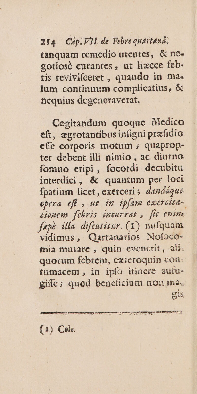tanquam remedio utentes, & ne« gotiosé curantes, ut hzcce feb- ris revivifceret , quando in ma« lum continuum complicatius, & nequius degeneraverat. Cogitandum quoque Medico eft, egrotantibus infigni prefidio effe corporis motum ; quaprop- ter debent illi nimio , ac diurno fomno eripi, focordi decubitu interdici, & quantum per loci fpatium licet, exerceri s. dapaéque. epera eff , ut im ipfam exercita- tonem febris iucurrat, fic emima f«p?. illa difeutitur. (Y) nufquam vidimus, Qartanarios Nofoco- mia mutare , quin evenerit, ali- quorum febrem, ezceroquin con- tumacem , in ipfo itiner&. aufu- gifle; quod beneficium non ma« gis