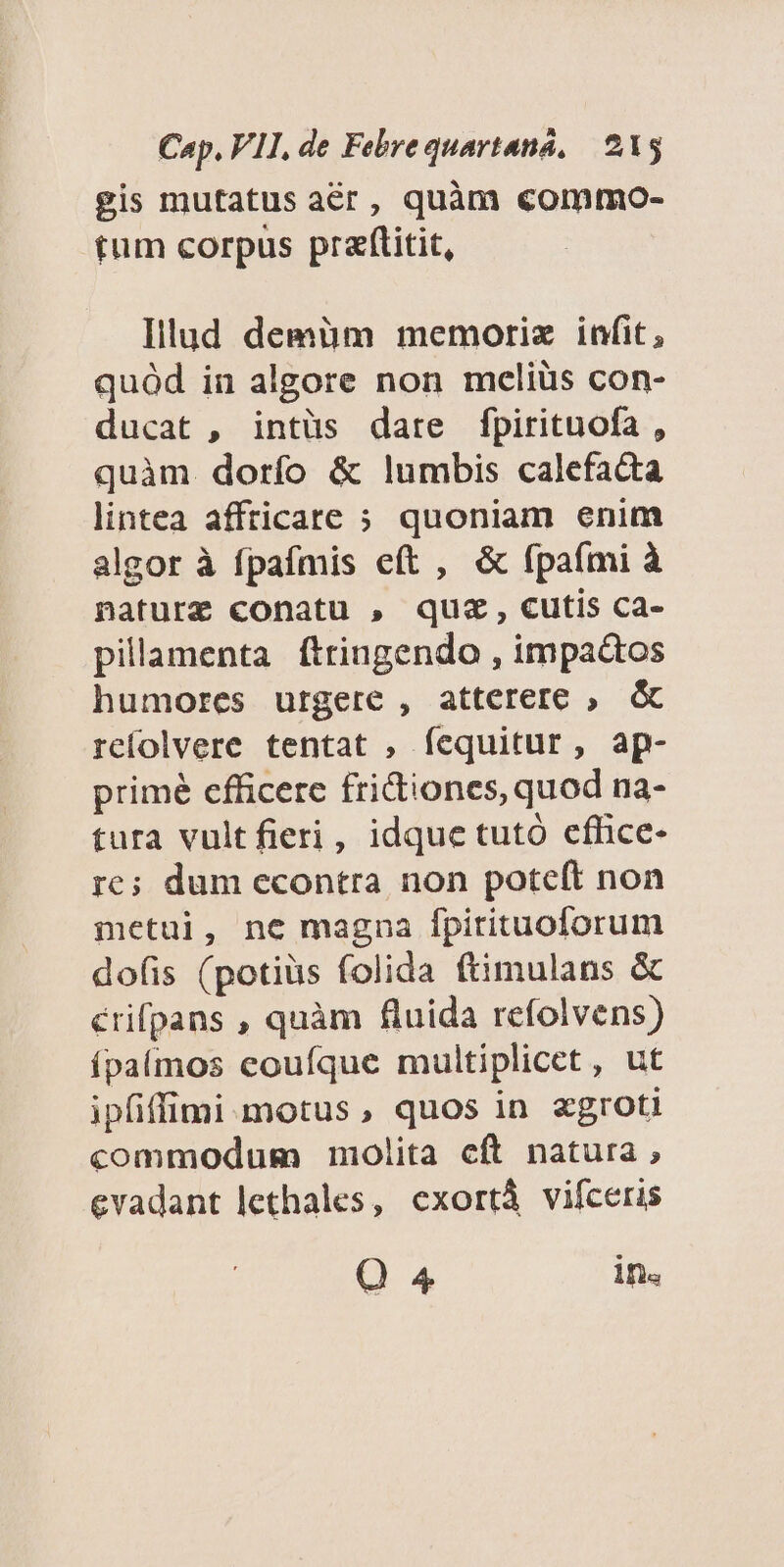 gis mutatus acr, quàm commo- tum corpus przftitit, Illud demüm memoriz infit, quód in algore non meliüs con- ducat , intüs dare fpirituofa , quàm dorío & lumbis calefacta lintea affricare ; quoniam enim algor à fpafmis eft , & (paími à naturz conatu , quz, cutis ca- pillamenta ftriugendo , impactos humores urgere , atterere ; & rcíolvere tentat , fequitur, ap- primé efficere fridiones, quod na- tura vultfieri, idque tutó cfhice- re; dum econtra non pote(ít non metui, ne magna fpitituoforum dofis (potis folida ftimulans & érifpans , quàm fluida refolvens) ípaímos eoufque multiplicet , ut ipfiffimi motus, quos in xgroti commodum molita cft natura , evadant lethales, exortà vifceris Q4 in.