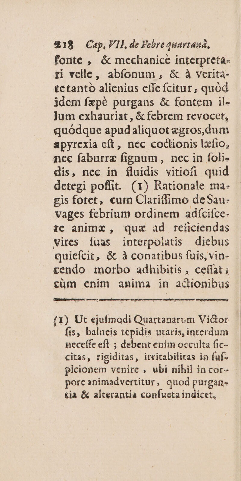 fonte , &amp; mechanice interpreta: ti velle, abíonum , &amp; à verita- tetanto alienius effe fcitur , quód idem fepé purgans &amp; fontem il- lum exhauriat , &amp; febrem revocet, quódque apudaliquot «gros,dum apyrexia eft, nec coctionis lzfio, nec faburra fignum, nec in foli- dis, nec in fluidis vitiofi quid detegi poffit. (1) Rationale ma- gis foret, cum Clari(fimo deSau- vages fcbrium ordinem adícifce- rc animz, quz ad reíáciendas vires fuas interpolatis diebus quiefcit, &amp; à conatibus fuis, vin- «endo morbo adhibitis, ceffat ; «üm enim anima in actionibus (1) Ut ejufmodi Quartanarum Vi&amp;or fis, balneis tepidis utaris, interdum neceffe eft ; debent enim occulta fic- citas, rigiditas, irritabilitas in fuf- picionem venire , ubi nihil in cor- poreanimadvertitur, quod purgan- tia &amp; alterantia coüfucta indicet,