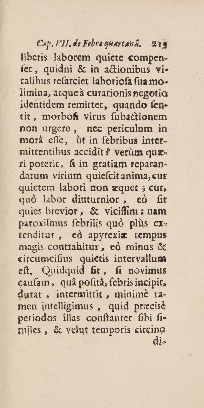 liberis laborem quiete compen- fet, quidni &amp; in a&amp;ionibus vie talibus refarciet laboriofa (ua mo- limina, atqueà curationis negotia identidem remittet, quando fen- tit, morbofi virus fubactionem non urgere, nec periculum in morá cíle, üt in febribus inter- mittentibus accidit? verüm quz- ri poterit, f in gratiam reparan- darum virium quiefcit anima, «ut quietem labori non zqucet ; cur, quóÓ labor diuturnior, «có É(it quies brevior, &amp; viciffim ; nam paroxifmus febrilis quó plüs ex- tenditur , eó apyrexiz tempus magis contrahitur, eó minus &amp; circumcifius quietis intervallum eft, Quidquid fit, fi novimus caufam, quà pofità, febris incipit, durat , intermittit , minime ta- men intelligimus , quid praecise eriodos illas conftanter fibi fi- miles , &amp; velut temporis circino di-