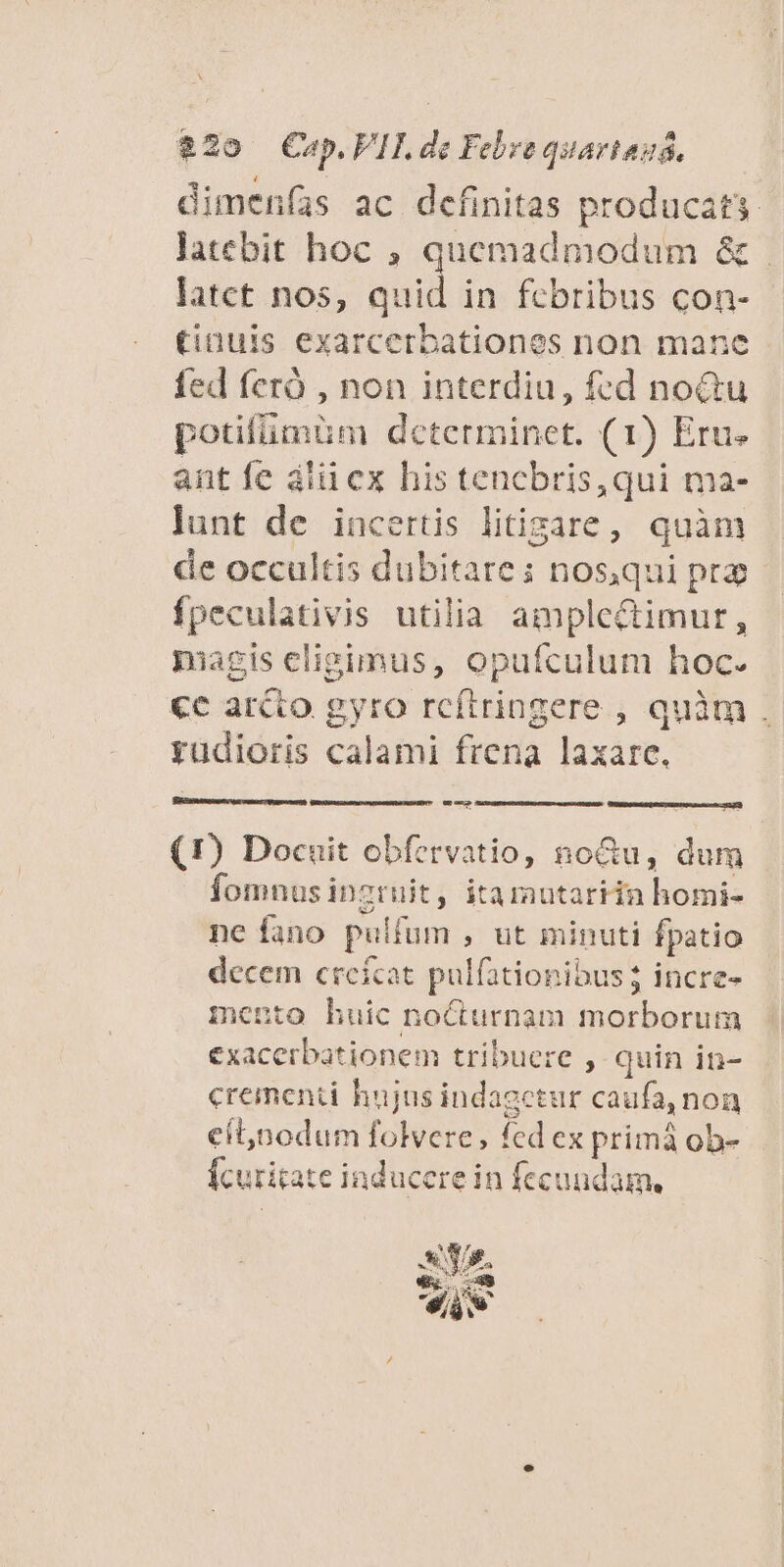 $230 (€uep. FI, de Febre quariauá, latct nos, quid in febribus con- (inuis exarcerbationes non mane fed feró , non interdiu, fed no&amp;tu potifümüm dcterminet. (1) Eru. ant fe alii ex his tencbris, qui ma- lunt de incertis litigare, quàm fpeculativis utilia amplectimur, pagis eligimus, opufculum hoc. gyudioris calami frena laxare. Ld (!) Docuit obfervatio, no&amp;u, dum fomnusinzruit, itamutariin homi- ne fano pulfum , ut minuti fpatio decem creícat pulfationibus incre- mento huic noCturnam morborum exacerbationem tribuere , quin in- crementi hujus indagetur caufa, non cílnodum folvere, fed ex primà ob- Ícuritate inducere in fecundam, A f iis