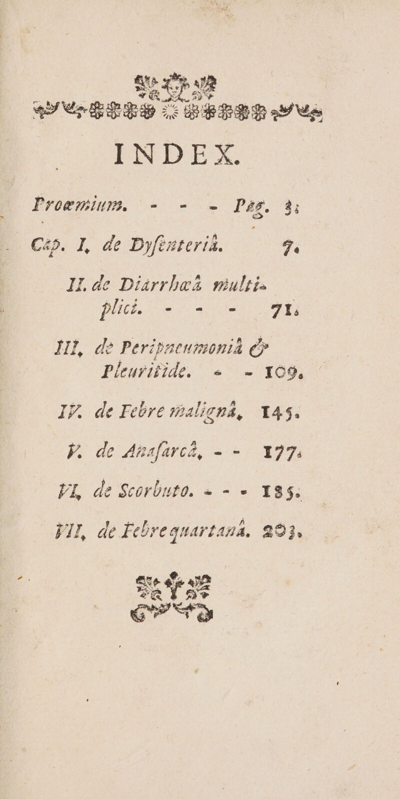4t XI AR «4 oL y MEE ES rode qp Lb bbepue. INDEX. Proemium. - - - Pig. 3i Cz. L de Dyfisterid. — 3. ILde Diáarrbaá sultis plc. - i: - 7 I, HI, de Perippeumonià ey Plturiide. « - YO9, IF. de Febre spaligua, 145. FK. de Asasfarcá, - -. X27. VI, de Seorbuto. - 9 I8 5. VII, de Febrequarzaua. 293.