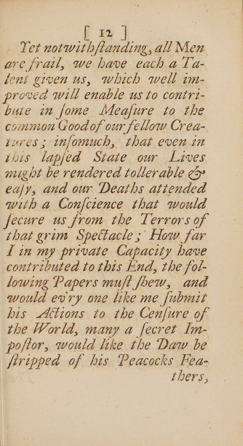 Ea | Tet pro = le all Men are frail, we have each a Ta- loni given us, which well im- proved will enable us to contrt- buie in fome LMeafure to the common Goodof our fellow Crea- tures ; infomuch, that evenin tins lapjed State our Lives might be rendered tollerable ¢&amp; eafy, and our Deaths attended wiih a Confcience that would fecure us from the Terrors of that grim Spectacle ; How far Lin my private Capacity have contributed to this Knd, the fol- lowing Papers muft fobew, and would evry one like me fubmit his tions to the Cenfure of the World, many a fecret Im- pojior, would like the Daw be firipped of his Peacocks Fea- | | thers,