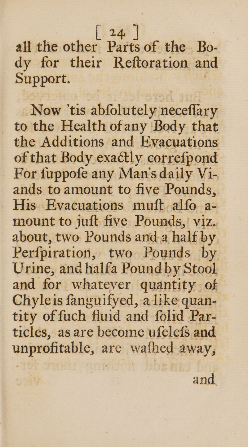 all the other Parts of the Bo- dy for their Reftoration and Support. Now ’tis shiolutnlseoneietisas to the Health ofany Body that the Additions and Evacuations of that Body exactly correfpond For fuppofe any Man's daily V1- ands to amount to five Pounds, His Evacuations muft-alfo a- mount to juft five Pounds,’ viz. about, two Pounds and a half by, Perfpiration, two Pounds by Urine, ane halfa Poundby Stool and for. whatever quantity of Chyleis fanguifyed, alike quan- tity of fuch fluid and folid Par- ticles, as are become ufelefs and unprofitable, are wafhed away, and.