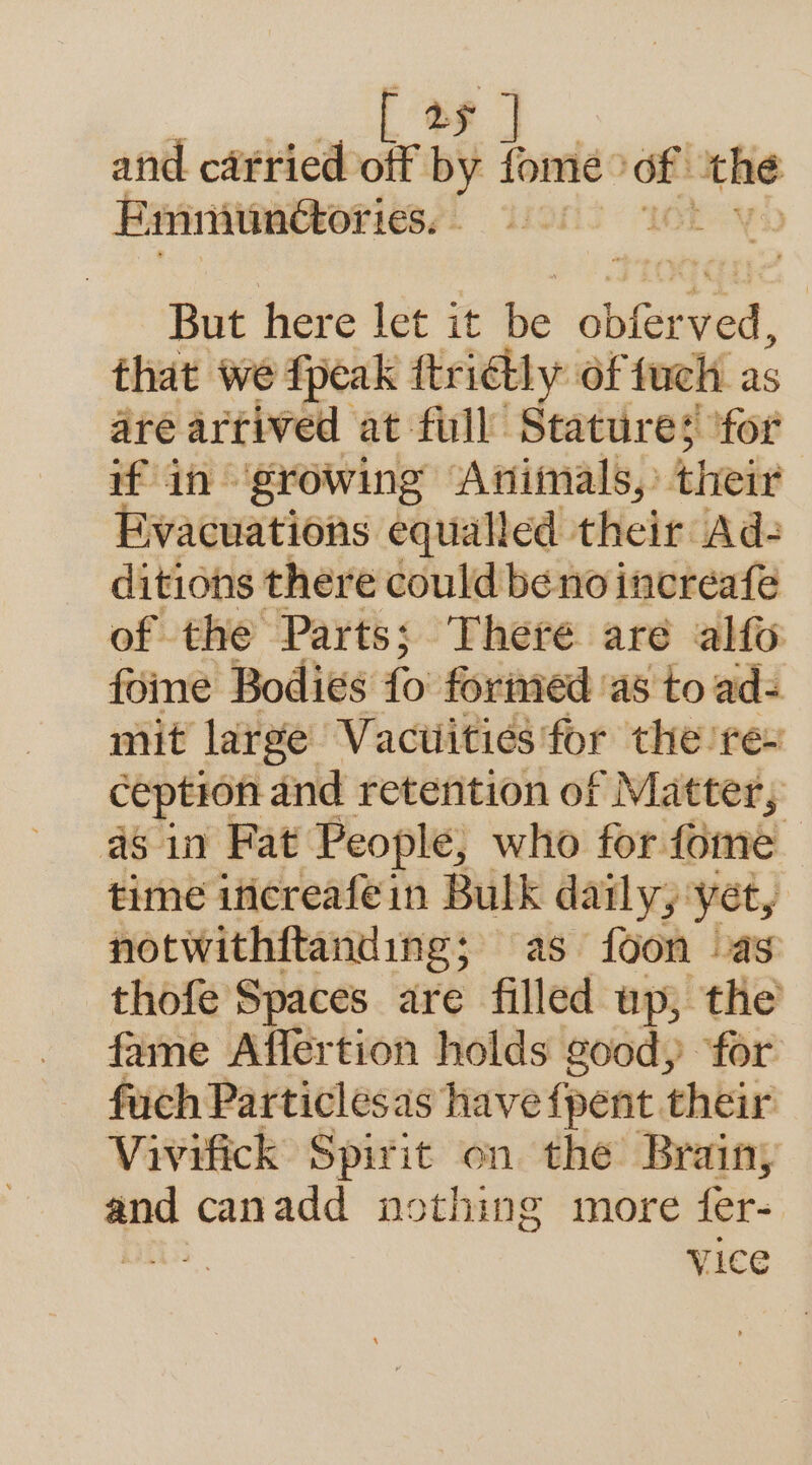 [ 2¢ ] and carried off by fome: of: ‘the E minunctor: 1€S, | But here let it Be obiee ed. that we fpeak ftridtly Of fuch as are arrived at full Seatiiredt ‘for if in ‘growing Animals, their Evacuations equalled their Ad- ditions there could be no increafe of the Parts; There are alfo foine Bodies {o' formed 'as'to ad- mit large Vacutities for the rex ception and retention of Matter; as in Fat People, who for fome time ificreafein Bulk daily; yet, | notwithftanding; as foon as thofe Spaces are filled up, the fame Affertion holds good, ‘for fuch Particlesas have {pent their Vivifick Spirit on the Brain; y canadd nothing more fer- ) vice