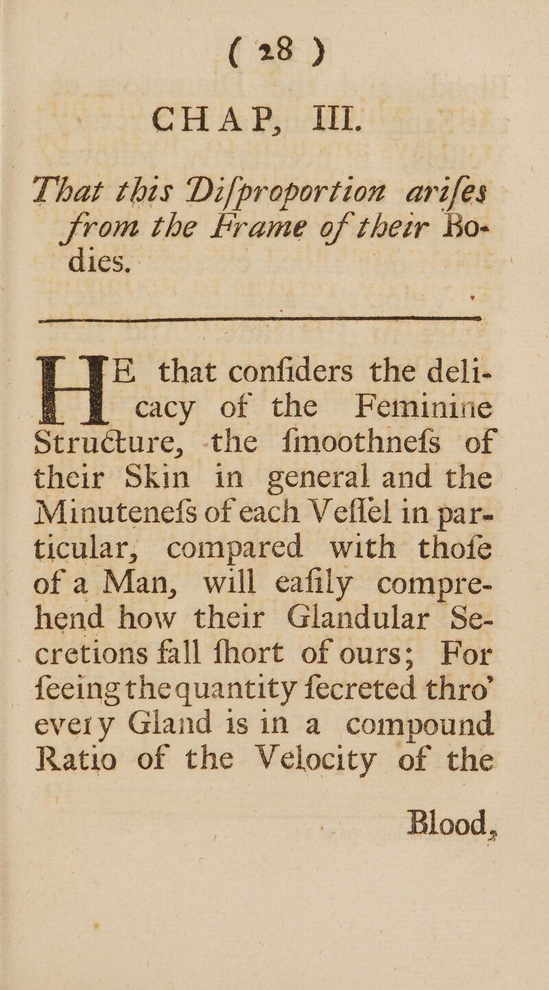 CHAP, IIL. That this Difproportion arifes from the Frame of their Ko dies, | E. that confiders the deli- cacy of the Feminine Structure, the fmoothnefs of their Skin in general and the Minutenefs of each Veflel in par- ticular, compared with thofe of a Man, will eafily compre- hend how their Glandular Se- -cretions fall fhort of ours; For _ feeing the quantity fecreted thro’ every Gland isin a compound Ra of the Velocity of the Blood,