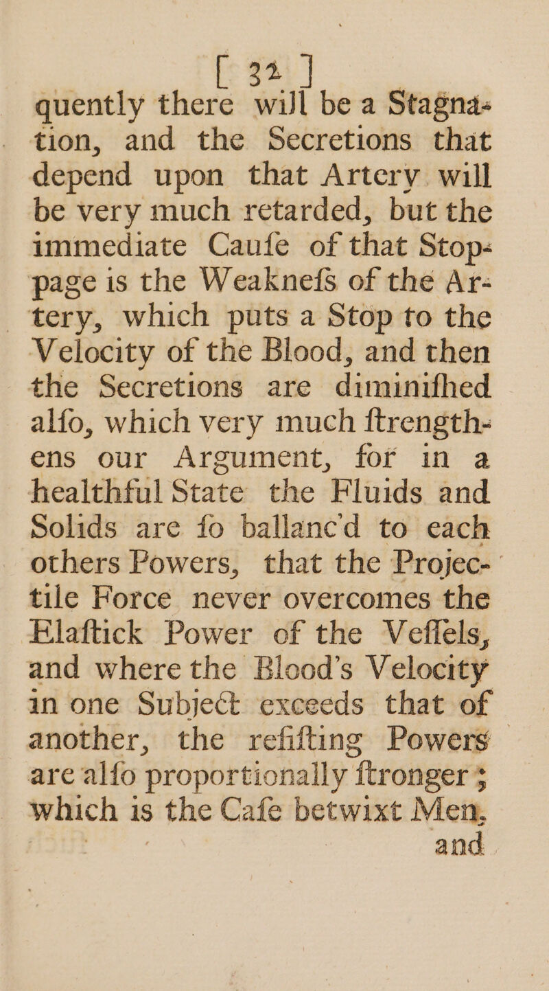 Pe L: $4 | quently there wil be a Stagna- - tion, and the Secretions that depend upon that Artery will be very much retarded, but the immediate Caufe of that Stop- page is the Weaknefs of the Ar- tery, which puts a Stop to the Velocity of the Blood, and then the Secretions are dimunifhed alfo, which very much ftrength- ens our Argument, for in a healthful State the Fluids and Solids are fo ballanc'd to each others Powers, that the Projec- tile Force never overcomes the Elaftick Power of the Veffels, and where the Blood’s Velocity in one Subject exceeds that of another, the refifting Powers are alfo proportionally “fer onger } which 1 1S 3 the Cafe betwixt Men,