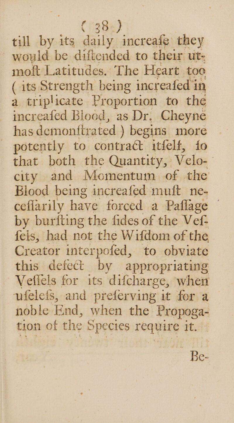 till by its daily increafé they would be diftended to their ut- moft Latitudes. The Heart toe ( its Strength being increafed i in a triplicate Proportion to the increafed Blood, as Dr. Cheyne has demonttrated ) begins more potently to contract itfelf, io that both the Quantity, V elo-— city and Momentum of the Blood being increafed muft ne- ceflarily have forced a Paflage by burfting the fides of the Vef- fels, had not the Wifdom of the Creator interpofed, to obviate this defect by appropriating Veflels for its ‘difcharge, when vieleis, and preferving it for a noble End, when the Propoga- tion of the Species require it. Be-