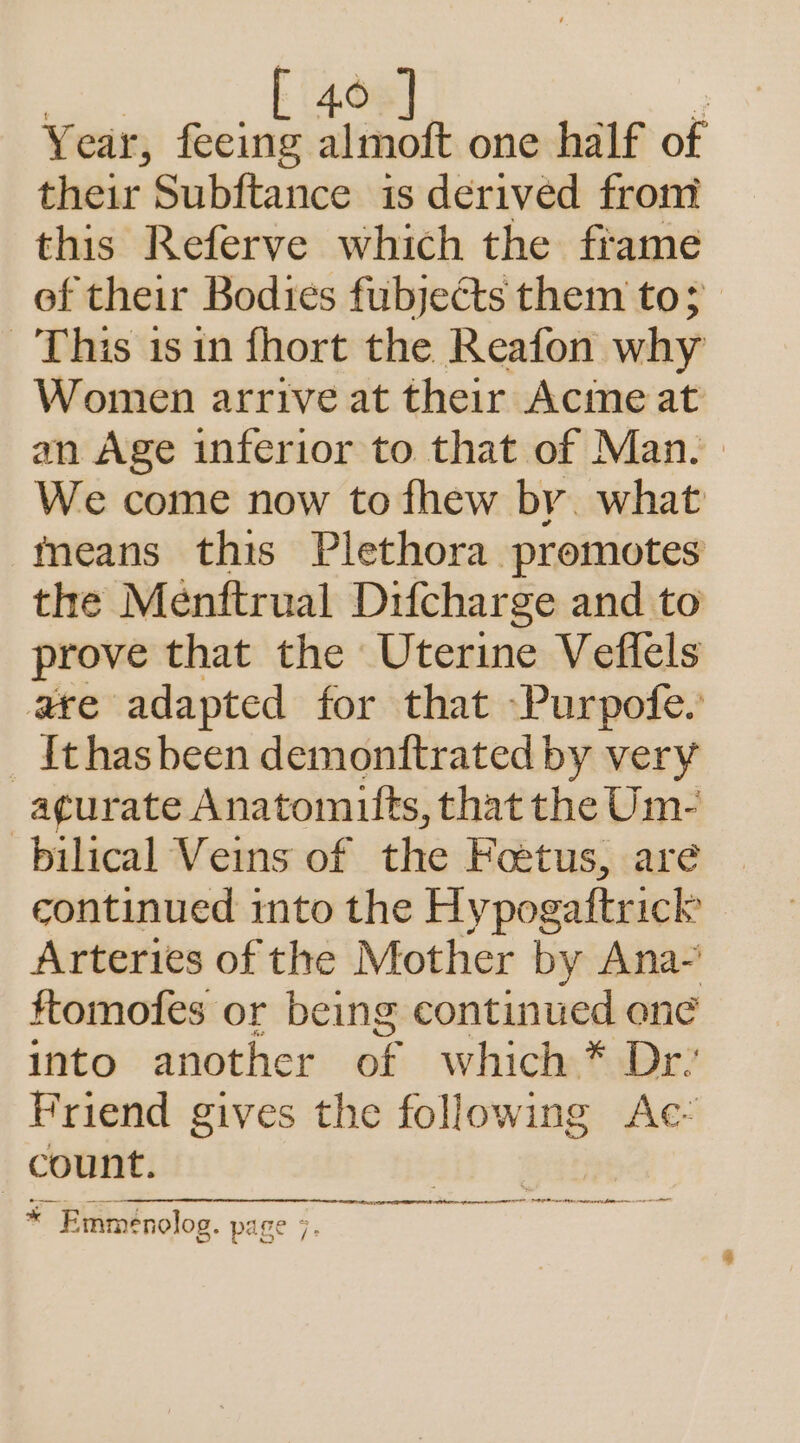 Year, feeing almoft one half of their Subftance is derived from this Referve which the frame of their Bodies fubjects them to; This isin fhort the Reafon why Women arrive at their Acine at an Age inferior to that of Man. We come now to fhew by. what means this Plethora promotes the Menftrual Difcharge and to prove that the Uterine Veffels are adapted for that Purpofe.’ _Ithasbeen demonttrated by very -agurate Anatomifts, that the Um- bilical Veins of the Foetus, are continued imto the Hy pogaftrick Arteries of the Mother by Ana- ttomofes or being continued ene into another of which * Dr’ Friend gives the following Ac: count. di) * Emmenolog. page 7.