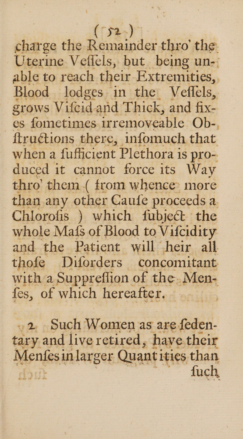 (Sao) )- charge the Remainder thro’ the. Uterine Veflels, but being un-- able to reach their Extremities, Blood lodges in the Veflels, Zrows Vifeid and Thick, and fix. es fometimes. ir removeable Ob-, ftruétions there, infomuch that when a fufficient Plethora is pro- duced it cannot force its Way thro’ them.( from whence» more than any other Caufe proceeds a. Chlorofis ) which fubject the whole Mafs of Blood to Vilcidity and the Patient will heir all thofe Diforders concomitant with a Suppreflion of the.Men- fes, of which hereafter. 2 Such Women as are feden- tary. and liver etired, have their Menfesi in larger Quant: ities than fuch ee oe