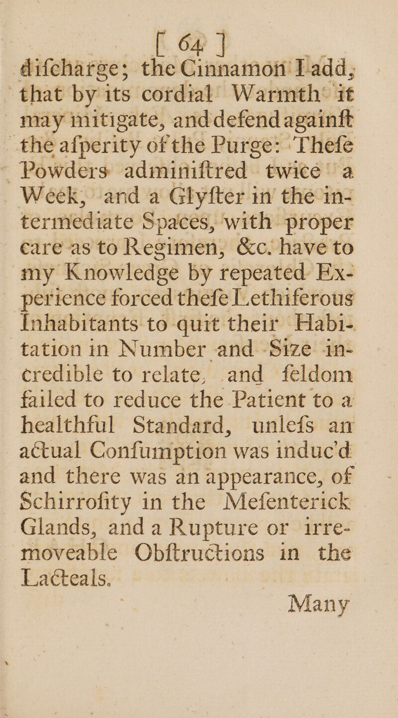 difcharge; the he Ladd, that by its cordial Warmth* it may mitigate, anddefend againft the afperity of the Purge: ‘Thefe ‘ Powders adnniniftred. twice a Week, and a Glyfter in’ the in- termediate Spaces, with proper care as to Regimen, &amp;c. have to my Knowledge by repeated: Ex- perience forced thefe Lethiferous Inhabitants to quit their Habi-. tation in Number and Size in- - ¢eredible to relate, and feldom failed to reduce the Patient to a healthful Standard, unlefs an actual Confumption was induc'd and there was an appearance, of Schirrofity in the Mefenterick Glands, anda Rupture or irre- moveable oo in the Lacteals. | Many