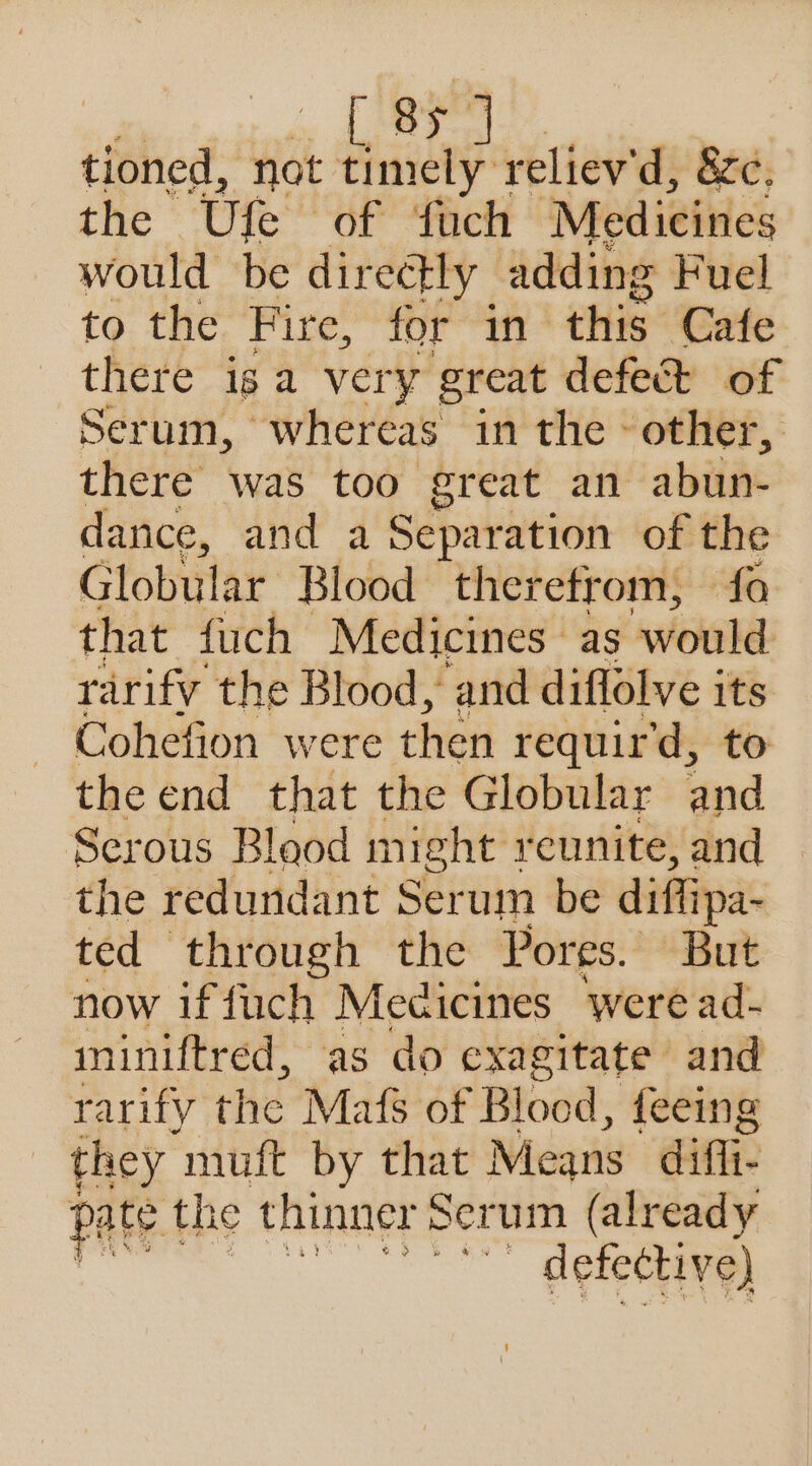 | - ripet tioned, not nae reliev'd, zc. the Ule of fuch Medicines would be directly adding Fuel to the Fire, for in this ‘Cafe there ig a very great defect of Serum, whereas in the - other, there was too great an abun- dance, and a Separation of the Globular Blood therefrom, fo that fuch Medicines as would rarify the Blood, and diflolve its Cohefion were then requir'd, to the end that the Globular and Serous Blood might reunite, and the redundant Ser um be diffipa- ted through the Pores. But now if fuch Medicines were ad- ininiftred, as do exagitate and : arify the Mafs of Broad. {eeing they muft by that Means dif. pate. the thinner Serum (already defective)