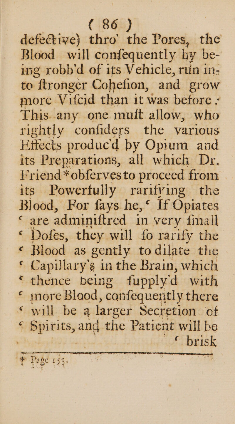 defective) thro’ the Pores, the Blood will confequently by be- ing robb’d of its Vehicle, ruin in- to ftronger Cohefion, and grow more Vifcid than it was before - This..any one muft allow, who rightly confiders the various Effects produc'd by Opium and its Preparations, all which Dr. Friend *obfervesto proceed from its Powertully rarity ing the Blood, For fays he,‘ If Opiates are adminiftred in very fimail « Dofes, they will io rarify the Blood as gently to dilate the Capilary’s in the Brain, which thence being {upply'd with more Blaod, canfequentl y there * will be 4 larger Secretion of * Spirits, and the Patient will be 7 Be eB ss ais yy A RK \ * Page 153,