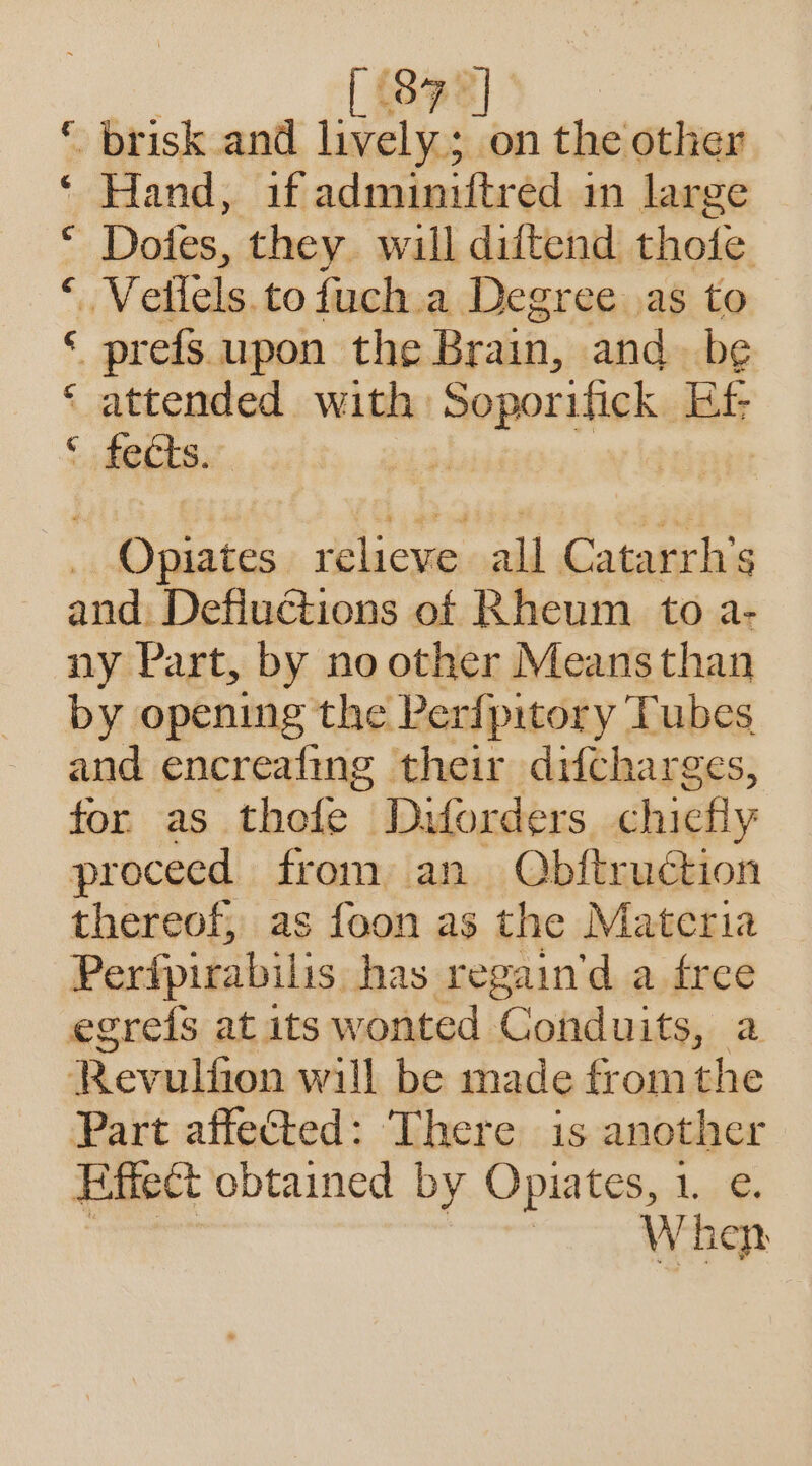 . (Ses}) brisk and lively; on the other ‘ Hand, if adminiftred in large © Dotes, they. will diftend thofe iV ehicha, to fuch. a Degree ,as to ‘ prefs upon the Brain, and. be ‘ attended with. iinet Ef; © decks: | _ Opiates relieve all Catarrh’ § and. Defluétions of Rheum to a- ny Part, by no other Meansthan by opening the Perfpitory Tubes and encreafing their difcharges, for as thofe ‘Diforders. chiefly proceed from an Qbftruction thereof, as foon as the Materia Perfpirabilis has regain'd a free egrefs at its wonted Conduits, a Revulfion will be made from the Part affected: There is another Effect obtained by Opiates, 1. ¢. | When