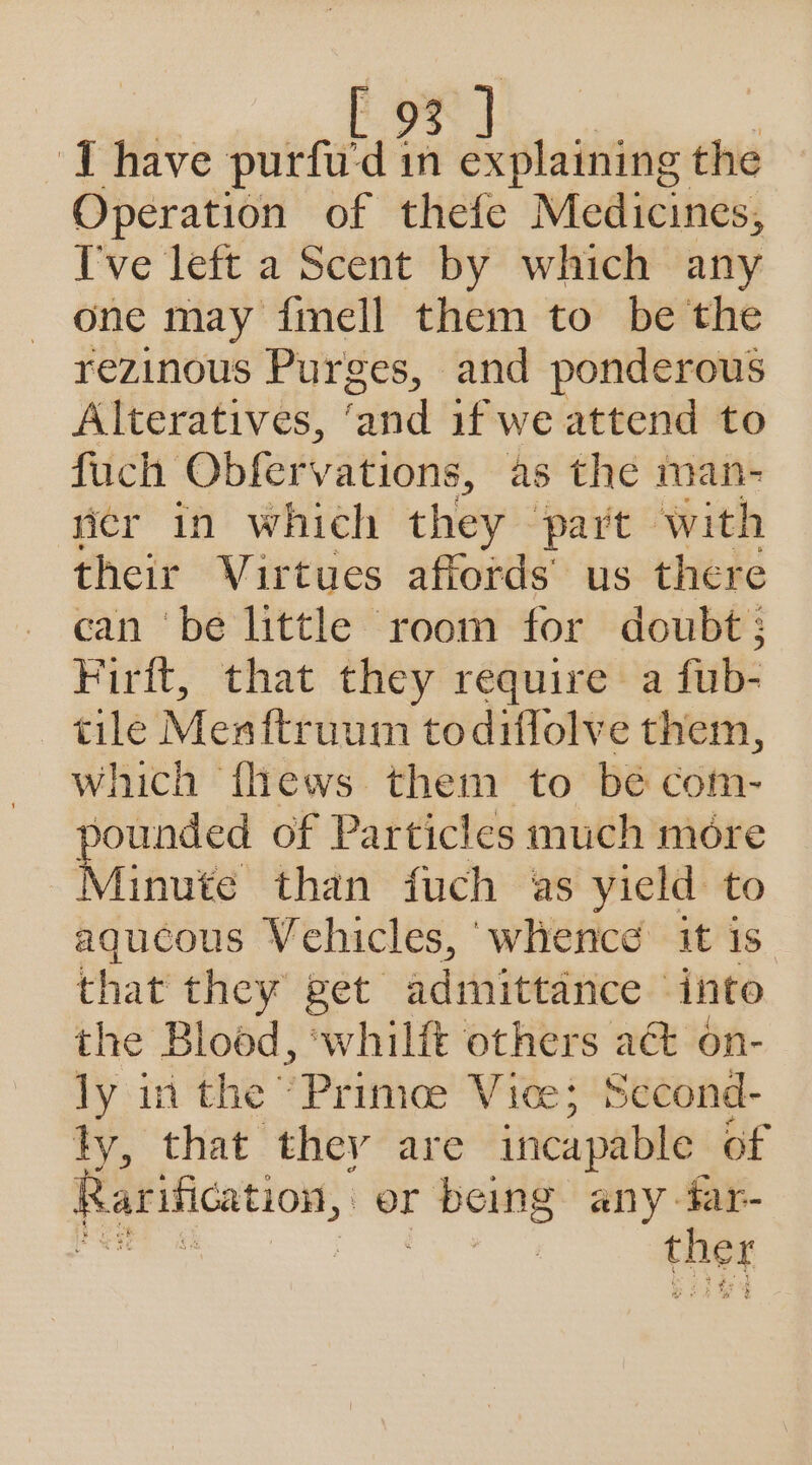 I have purfu'd in explaining the Operation of thefe Medicines, [ve left a Scent by which any one may fmell them to be the rezinous Purges, and ponderous Alteratives, ‘and if we attend to fuch Obfervations, as the man- wer in which they part with their Virtues affords’ us there can be little room for doubt; Firit, that they require a fub- tile Menftruum todiflolve them, which fhews them to bé com- pounded of Particles much more Minute than fuch as yield to aqucous Vehicles, whence it is that they get admittance into the Blood, ‘whilft others act on- ly in the Prime Vice; Second- ty, that they are incapable of Rarification, or r boing any far- | ther