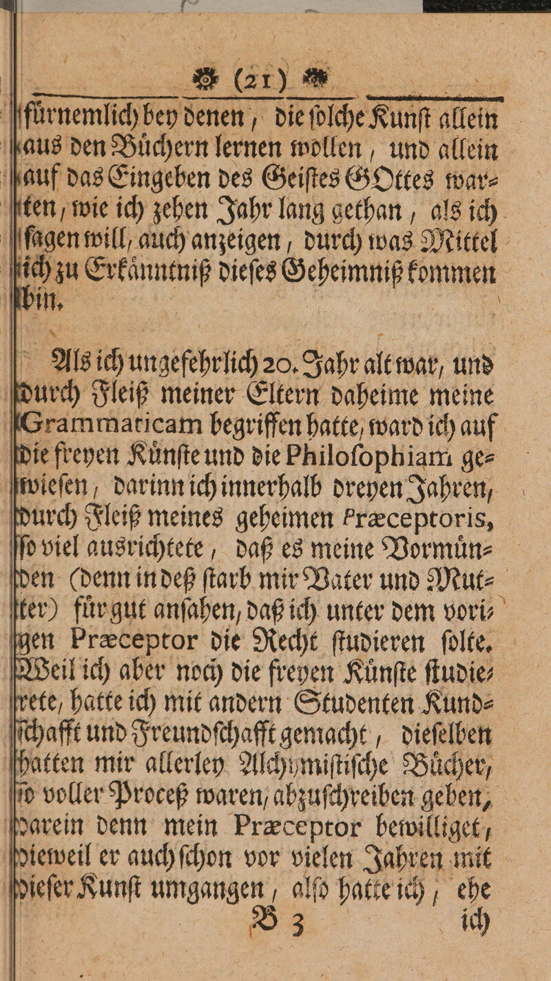 12 LE. - „ { aus den Büchern lernen wollen, und allein auf das Eingeben des Geiſtes GOttes war⸗ durch Fleiß meiner Eltern daheime meine wieſen, darinn ich innerhalb dreyen Jahren, d viel ausrichtete, daß es meine Vormuͤn⸗ ete / hatte ich mit andern Studenten Kund⸗ ſſchafft und Freundſchafft gemacht, dieſelben ſo voller Proceß waren / abzuſchreiben geben, darein denn mein Præceptor bewilliget, ieſer Kunſt umgangen alſo hatte ich, ehe e ich