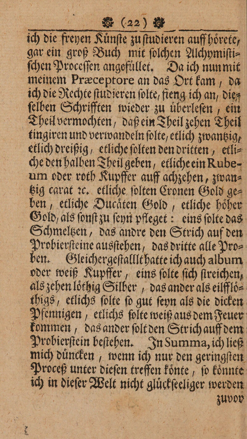 ich die freyen Kuͤnſte zu ſtudieren auff hoͤrete, gar ein groß Buch mit ſolchen Alchymiſti⸗ ſchen Proceſſen angefuͤllet. Da ich nun mit meinem Præceptore an das Ort kam, da ich die Rechte ſtudieren ſolte / fieng ich an / Dies felben Schrifften wieder zu überlefen , ein Theil vermochten, daß ein Theil zehen Theil tingiren und verwandeln ſolte, etlich zwantzig, etlich dreißig / etliche ſolten den dritten, etli⸗ che den halben Theil geben, etliche ein Rube- um oder roth Kupffer auff achzehen, zwan⸗ ben, etliche Ducaͤten Gold, etliche hoͤher Gold / als ſonſt zu ſeyn pfleget: eins ſolte das Schmeltzen, das andre den Strich auf den Probierſteine ausſtehen, das dritte alle Pro⸗ ben. Gleichergeſtalllt hatte ich auch album oder weiß Kupffer, eins ſolte ſich ſtreichen, als zehen loͤthig Silber, das ander als eilffloͤ⸗ thigs, etlichs ſolte ſo gut ſeyn als die dicken Pfennigen, etlichs ſolte weiß aus dem Feuer kommen, das ander ſolt den Str ich auff dem Probierſtein beſtehen. In Summa, ich ließ mich duͤncken, wenn ich nur den geringſten Proceß unter dieſen treffen koͤnte , fo koͤnnte ich in dieſer Welt nicht gluͤckſeeliger werden N 1 RE