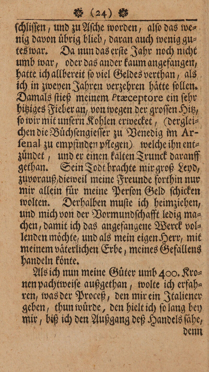 ö ) ue as ſchliſſen, und zu Aſche worden, alſo das we⸗ nig davon uͤbrig blieb, daran auch wenig gu⸗ tes war. Da nun das erſte Jahr noch nicht umb war, oder das ander kaum angefangen, hatte ich allbereit fo viel Geldes verthan , als ich in zweyen Jahren verzehren hätte ſollen. Damals ſtieß meinem Ftæceptore ein ſehr hitziges Fieber an, von wegen der groſſen Hitz, ſo wir mit unſern Kohlen erwecket, (derglei⸗ chen die Buͤchſengieſſer zu Venedig im Ar- ſenal zu empfinden pflegen) welche ihn ent⸗ zuͤndet, und er einen kalten Trunck daranff gethan. Sein Todt brachte mir groß Send, zuvorauß , dieweil meine Freunde forthin nur mir allein für meine Perſon Geld ſchicken wolten. Derhalben muſte ich heimziehen, und mich von der Vormundſchafft ledig ma⸗ chen, damit ich das angefangene Werck vol⸗ lenden möchte, und als mein eigen Herr, mit neinem väterlichen Erbe, meines Gefallens handeln koͤnte. = Als ich nun meine Güter umb 400. Kro⸗ nen pachtweiſe außgethan, wolte ich erfah⸗ ren, was der Proceß, den mir ein Italiener geben, thun wuͤrde, den hielt ich ſo lang bey mir / biß ich den Außgang def Handels ſaͤhe, )