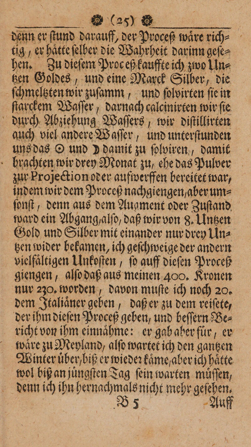 BEE DOTE SE | denn er ſtund darauff, der Proceß wäre rich⸗ tig / er haͤtte ſelber die Wahrheit darinn geſe⸗ hen. Zu dieſem Pros eß kauffte ich zwo Line _ ßen Goldes, und eine Marck Silber, die ſchmeltzten wir zuſamm, und ſolvirten ſie in ſtarckem Waſſer, darnach calcinirten wir ſie durch Abziehung Waſſers, wir diſtillirten auch viel andere Waſſer, und unterſtunden uns das O und ) damit zu ſolviren, damit brachten wir drey Monat zu, ehe das Pulver zur Projectionoder aufwerffen bereitet war, indem wir dem Proceß nachgiengen , aber um⸗ ſonſt , denn aus dem Augment oder Zuſtand ward ein Abgang, alſo, daß wir von 8. Linsen Gold und Silber mit einander nur drey Un⸗ tzen wider bekamen, ich geſchweige der andern vielfältigen Unkoſten, fo auff dieſen Proceß giengen, alſo daß aus meinen 400. Kronen nur 230. worden, davon muſte ich noch 20. dem Italiaͤner geben, daß er zu dem reiſete, der ihm dieſen Proceß geben, und beſſern Be⸗ richt von ihm einnaͤhme: er gab aber fuͤr, er waͤre zu Meyland, alſo wartet ich den gantzen Winter uͤber / biß er wieder kaͤme / aber ich haͤtte wol biß an juͤngſten Tag fein warten muͤſſen, denn ich ihn hernachmals nicht mehr gefeben,