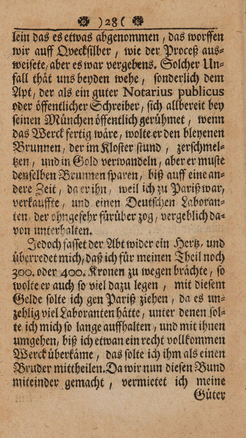 ; [3 728 0 . im das es ous abgenommen das worſſen wir auff Qveckſilber, wie der Proceß aus⸗ weiſete , aber es war vergebens. Solcher Un⸗ Apt , der als ein guter Notarius publicus oder oͤffentlicher Schreiber, ſich allbereit bey ſeinen München öffentlich geruͤhmet wenn das Werck fertig wäre, wolte er den bleyenen Brunnen, der im Kloſter ſtund, zerſchmel⸗ ger, und in Gold verwandeln aber er muſte denſelben Brunnen ſparen, biß auff eine an⸗ dere Zeit da er ihn, weil ich zu Pariß war, verkauffte „und einen Deutſchen Laboran⸗ ten, der ohngefehr fürüber zog, vergeblich da⸗ von unterhalten. Jedoch faſſet der Abt wider ein Hertz und | überredet mich, daß ich für meinen Theil noch 300. oder 400. Kronen zu wegen brächte, ſo wolte er auch ſo viel dazu legen, mit dieſem Gelde ſolte ich gen Pariß ziehen, da es un⸗ zehlig viel Laboranten haͤtte, unter denen ſol⸗ te ich mich ſo lange auffhalten, und mit ihnen umgehen, biß ich etwan ein recht vollkommen Weerckuͤberkaͤme, das ſolte ich ihm als einen Bruder mittheilen. Da wir nun dieſen Bund miteinder gemacht, vermietet ich meine Güter