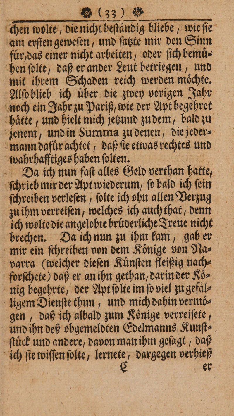 + ie chen wolte die nicht beſtaͤndig bliebe, wie ſie am erſten geweſen, und ſatzte mir den Sinn fur, das einer nicht arbeiten oder fic) bemuͤ⸗ hen ſolte, daß er ander Leut betriegen, und mit ihrem Schaden reich werden moͤchte. Da ich nun faſt alles Geld verthan hatte, ſchreiben verleſen, ſolte ich ohn allen Verzug zu ihm verreiſen / welches ich auch that / denn ich wolte die angelobte bruͤderliche Treue nicht mir ein ſchreiben von dem Koͤnige von Na⸗ varra (welcher dieſen Kuͤnſten fleißig nach⸗ nig begehrte / der Apt ſolte im fo viel zu gefaͤl⸗ ligem Dienſte thun, und mich dahin vermoͤ⸗ gen, daß ich albald zum Könige verreiſete, ſtuͤck und andere, davon man ihm geſagt / daß ich fie wiffenfolte, 227 dargegen verhieß 15 | er *