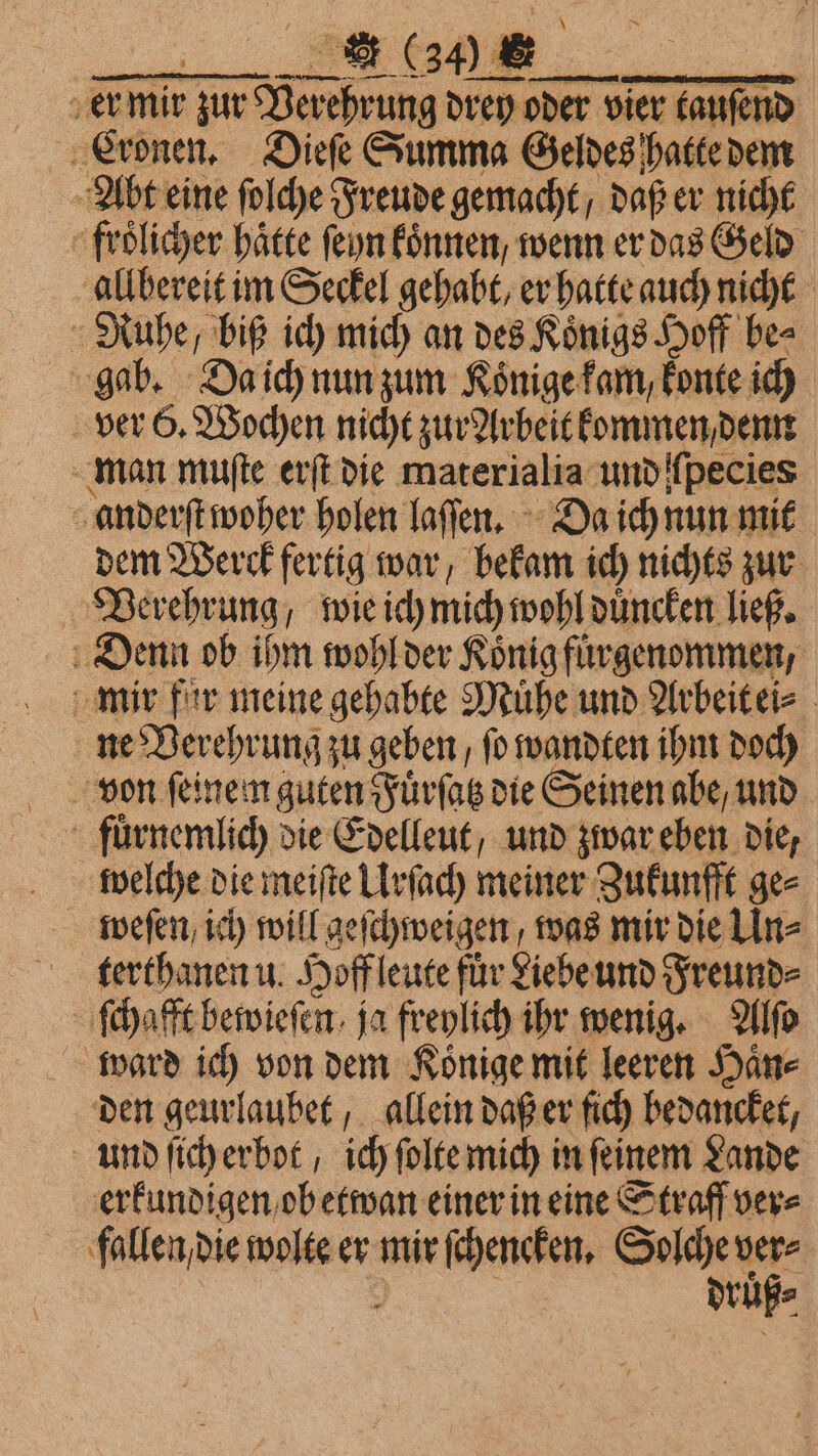 er mir zur Verehrung drey oder vier tauſend Abt eine ſolche Freude gemacht / daß er nicht froͤlicher haͤtte ſeyn koͤnnen, wenn er das Geld allbereit im Seckel gehabt, er hatte auch nicht Ruhe, biß ich mich an des Koͤnigs Hoff be⸗ gab. Da ich nun zum Koͤnige kam, konte ich ver 6. Wochen nicht zur Arbeit kommen, denn man muſte erſt die materialia und fpecies anderſt woher holen laſſen. Da ich nun mit dem Werck fertig war, bekam ich nichts zur Verehrung, wie ich mich wohl duͤncken ließ. Denn ob ihm wohl der Koͤnig fuͤrgenommen, mir fur meine gehabte Muͤhe und Arbeit ei⸗ ne Verehrung zu geben , fo wandten ihm doch von feinem guten Fuͤrſatz die Seinen abe, und fuͤrnemlich die Edelleut, und zwar eben die, . welche die meiſte Urſach meiner Zukunfft ges weſen ich will geſchweigen, was mir die Un⸗ terthanen u. Hoff leute für Liebe und Freunde ſchafft bewieſen ja freylich ihr wenig. Alſo ward ich von dem Koͤnige mit leeren Haͤn⸗ den geurlaubet, allein daß er ſich bedancket, und ſich erbot ich ſolte mich in ſeinem Lande erkundigen ob etwan einer in eine Straff ver⸗