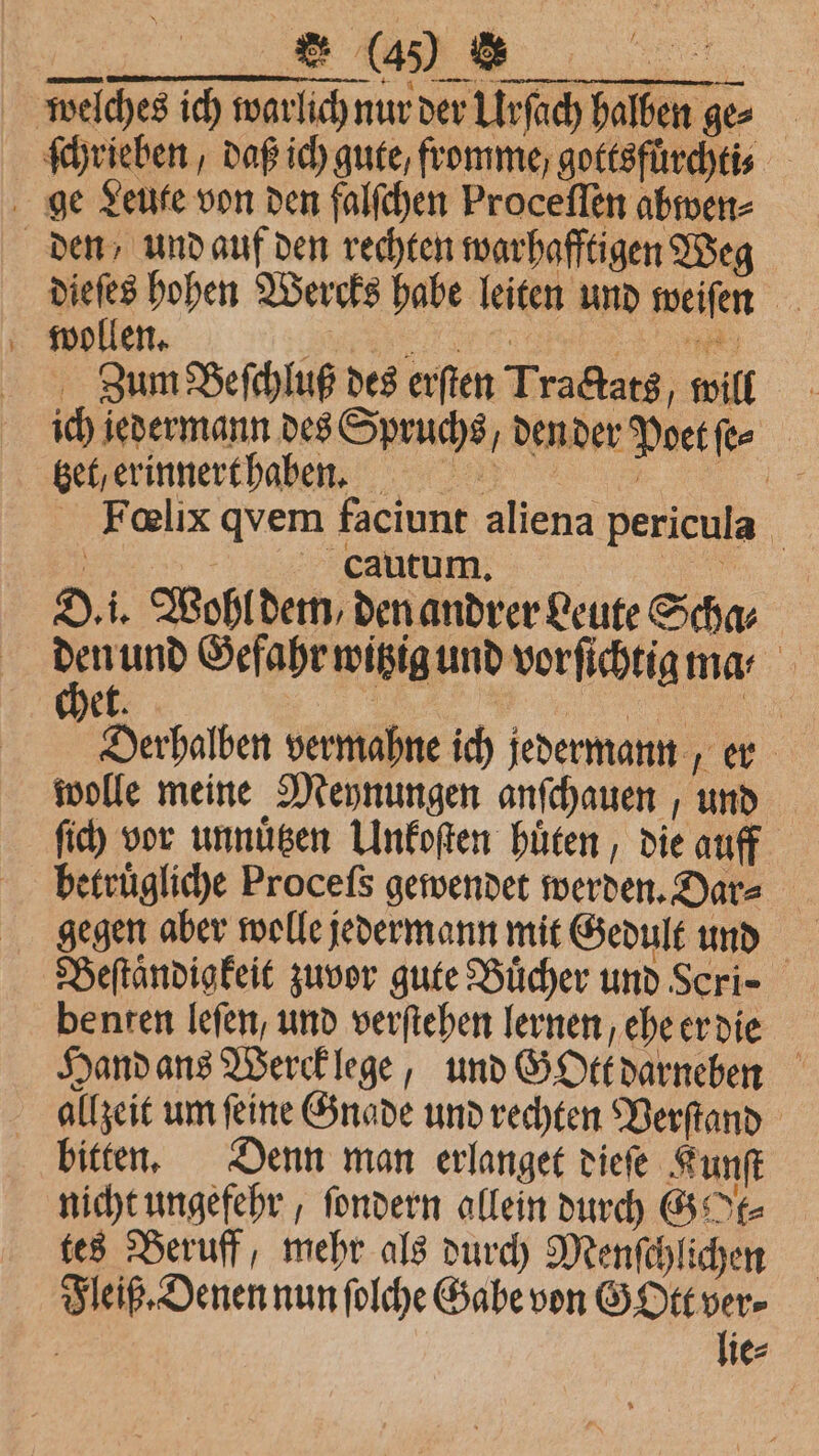 welches ich warlich nur der Urſach halben ges ſchrieben, daß ich gute, fromme gottsfuͤrchti⸗ ge Leute von den falſchen Proceſſen abwen⸗ den und auf den rechten warhafftigen Weg dieſes hohen Wercks habe leiten und weiſen wollen. e e Zum Beſchluß des erſten Tractats, will ich jedermann des Spruchs/ den der Poet ſe⸗ gel erinnertha en Felix qvem faciunt aliena pericula | | cautum. 5 D. i. Wohl dem, den andrer Leute Schar den und Gefahr witzig und vorſichtig ma ⸗ ek. 5 | Derhalben vermahne ich jedermann, er wolle meine Meynungen anſchauen, und ſich vor unnuͤtzen Unkoſten huͤten, die auff betruͤgliche Proceſs gewendet werden. Dar= gegen aber wolle jedermann mit Gedult und Beſtaͤndigkeit zuvor gute Bücher und Scri⸗ benten leſen, und verſtehen lernen, ehe er die Hand ans Werck lege, und GOtt darneben allzeit um ſeine Gnade und rechten Verſtand bitten. Denn man erlanget dieſe Kunſt nicht ungefehr, ſondern allein durch GE tes Beruff, mehr als durch Menſchlichen Fleiß. Denen nun ſolche Gabe von GOtt ver⸗ | lie⸗