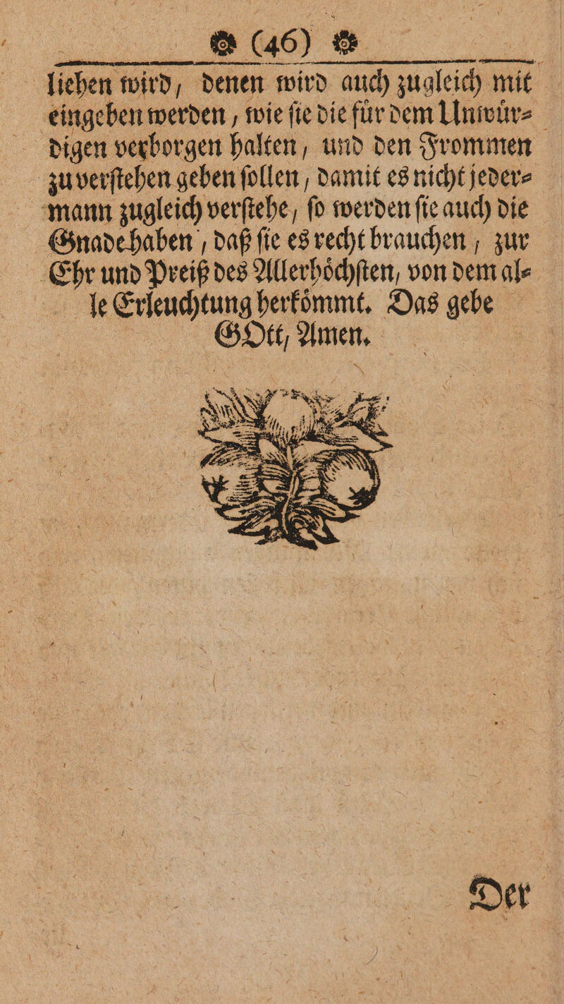 JV liehen wird, denen wird auch zugleich mit eingeben werden, wie fie die für dem Unwuͤr⸗ digen verborgen halten, und den Frommen zu verſtehen geben füllen / damit es nicht jeder⸗ mann zugleich verſtehe, ſo werden ſie auch die Gnade haben / daß fie es recht brauchen , zur Ehr und Preiß des Allerhoͤchſten, von dem al⸗ le Erleuchtung herkommt. Das gebe f 5 GO, Amen. Der