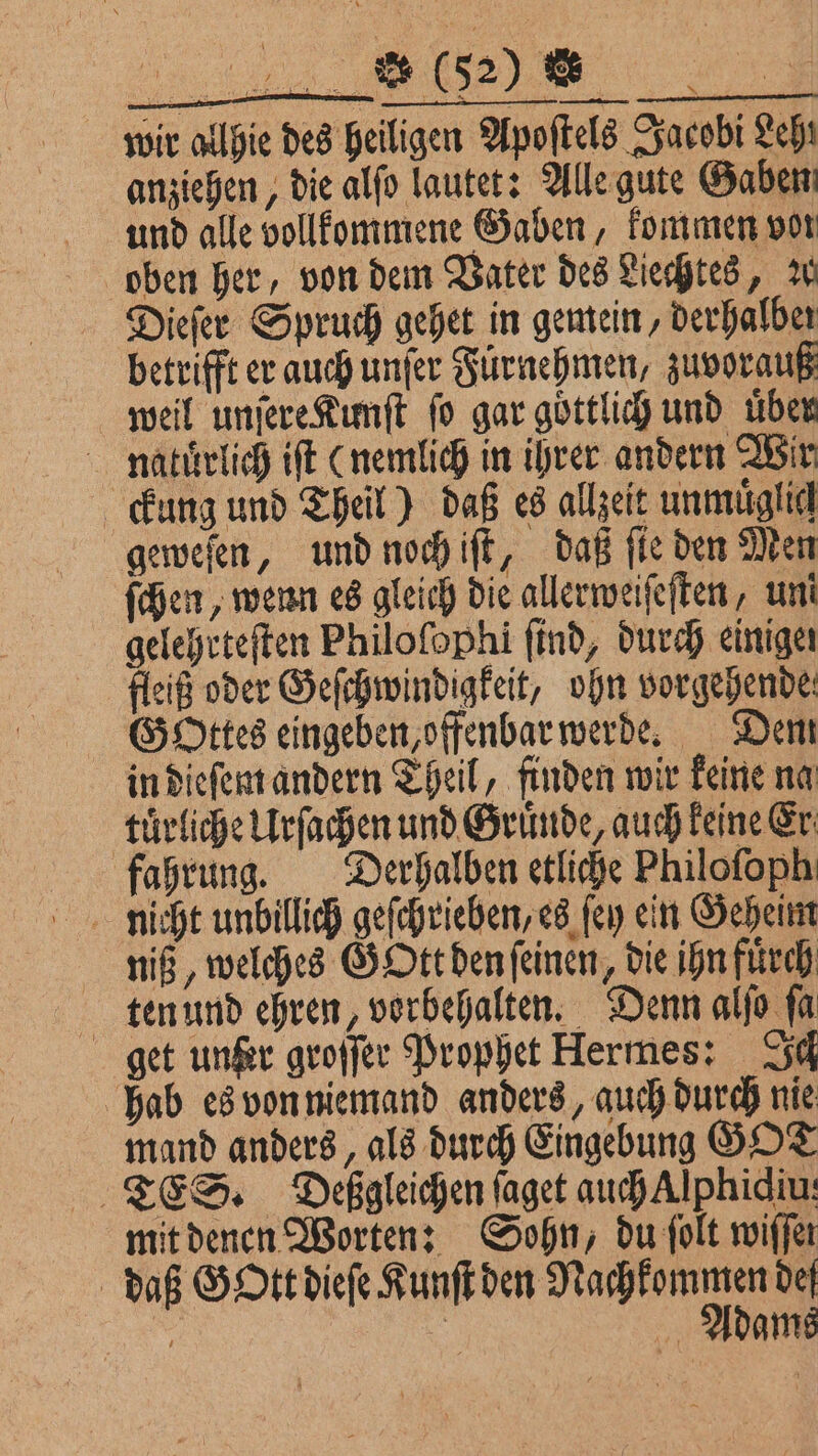 wir allie des heiligen Apoſtels Jacobi Leh! anziehen, die alſo lautet: Alle gute Gaben und alle vollkommene Gaben, kommen vor oben her, von dem Vater des Liechtes, W Dieſer Spruch gehet in gemein, derhalber betrifft er auch unſer Fuͤrnehmen, zuvorauß weil unſere Kunſt fo gar göttlich und üben naluͤrlich iſt (nemlich in ihrer andern Wir ckung und Theil) daß es allzeit unmuͤglich geweſen, und noch iſt, daß fie den Men ſchen, wenn es gleich die allerweiſeſten, uni gelehrteſten Philoſophi find, durch einiger fleiß oder Geſchwindigkeit, ohn vorgehende Gottes eingeben, offenbar werde. Dem in dieſem andern Theil, finden wir keine na tuͤrliche Urſachen und Gruͤnde, auch keine Er fahrung. Derhalben etliche Philoſoph niß, welches GOtt den ſeinen, die ihn fuͤrch ten und ehren, vorbehalten. Denn alſo ſa get unter groſſer Prophet Hermes: Sd hab es von niemand anders, auch durch nie mand anders, als durch Eingebung GOT TES. Deßgleichen ſaget auch Alphidiu: mit denen Worten: Sohn, du ſolt wiffer daß Gott dieſe Kunſt een f | Adams