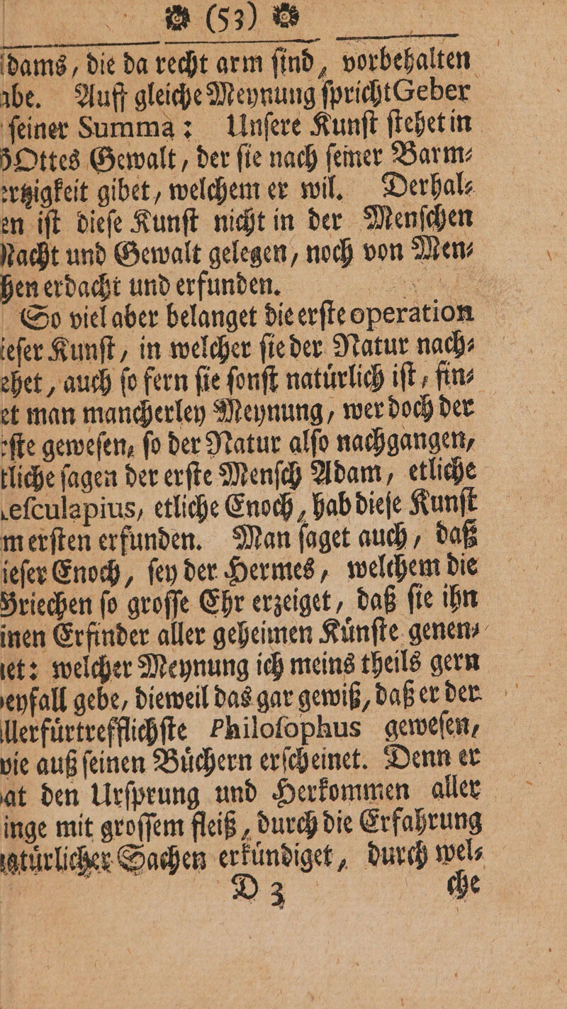 | m (53) % dams / die da recht arm find, vorbehalten abe. Auff gleiche Meynung fprichtGeber ſeiner Summa: Unſere Kunſt ſtehet in 5Ottes Gewalt, der fie nach ſemer Barm⸗ ertzigkeit gibet, welchem er wil. Derhal⸗ en iſt dieſe Kunſt nicht in der Menſchen Nacht und Gewalt gelegen, noch von Men⸗ hen erdacht und erfunden. 1 1 So viel aber belanget die erſte operation ieſer Kunſt, in welcher ſie der Natur nach⸗ ehet, auch fo fern fie ſonſt naturlich ift, fins et man mancherley Meynung, wer doch der rte geweſen, fo der Natur alſo nachgangen, liche ſagen der erſte Menſch Adam, etliche efculapius, etliche Enoch, hab dieſe Kunſt merſten erfunden. Man ſaget auch, daß jeſer Enoch, feu der Hermes, welchem die Briechen fo groſſe Ehr erzeiget, daß fie ihn inen Erfinder aller geheimen Kuͤnſte genen et: welcher Meynung ich meins theils gern eyfall gebe, dieweil das gar gewiß, daß er der llerfuͤrtrefflichſte Philoſophus geweſen, vie auß ſeinen Buͤchern erſcheinet. Denn er at den Urſprung und Herkommen aller inge mit groſſem fleiß, durch die Erfahrung iatürlicher Sachen erfündiget, durch wel⸗ 1 D a: che