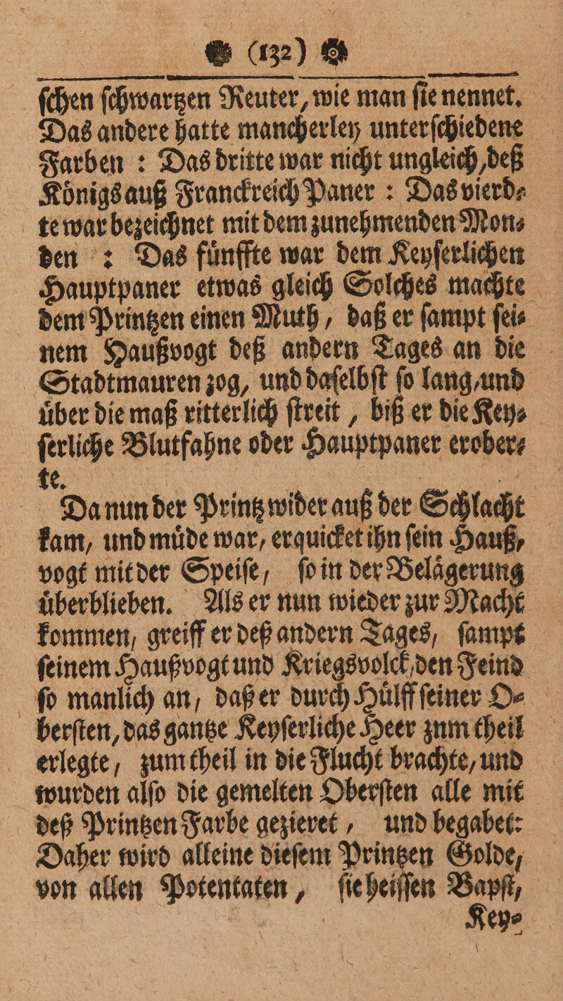 . ſchen ſchwartzen Reuter, wie man ſie nennet. Das andere hatte mancherley unterſchiedene Farben: Das dritte war nicht ungleich, deß Königs auß Franckreich Paner: Das vierd⸗ te war bezeichnet mit dem zunehmenden Mon⸗ den : Das fuͤnffte war dem Keyſerlichen Hauptpaner etwas gleich Solches machte dem Printzen einen Muth, daß er ſampt ſei⸗ nem Haußvogt deß andern Tages an die Stadtmauren zog, und daſelbſt fo lang, und über die maß ritterlich ſtreit, biß er die Keys ſerliche Blutfahne oder Hauptpaner erober⸗ te. | | ee Da nun der Printz wider auß der Schlacht kam, und muͤde war, erquicket ihn (ein Sauf, vogt mit der Speiſe, ſo in der Belaͤgerung uͤberblieben. Als er nun wieder zur Macht kommen, greiff er deß andern Tages, ſampt ſeinem Haußvogt und Kriegsvolck den Feind ſo manlich an, daß er durch Hülfffeiner De berſten, das gantze Keyſerliche Heer zum theil erlegte, zum theil in die Flucht brachte, und wurden alſo die gemelten Oberſten alle mit deß Printzen Farbe gezieret, und begabet: Daher wird alleine dieſem Printzen Golde, von allen Potentaten, ſie heiſſen *