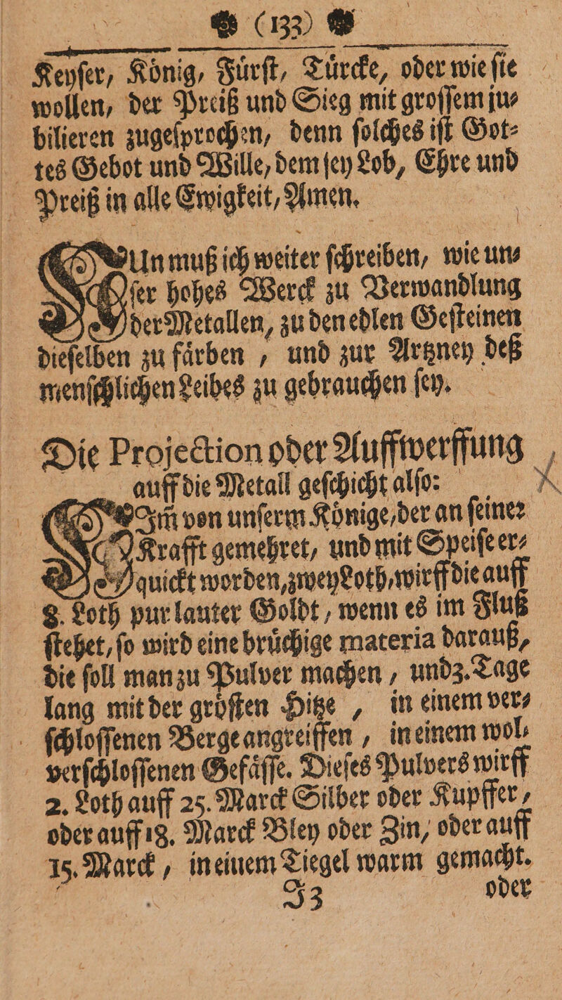M &amp; (132) © | Keyſer, König, Fuͤrſt, Tuͤrcke, oder wie ſie wollen, der Preiß und Sieg mit groſſem jus bilieren zugeſprochen, denn ſolches iſt Got: tes Gebot und Wille, dem ſey Lob, Ehre und Preiß in alle Ewigkeit, Amen. e IR CS à Unmuß ich weiter ſchreiben, wie un⸗ fer hohes Werck zu Verwandlung Header Metallen, zu den edlen Geſteinen diefelben zu färben „ und zur Artzney deß | menſchlichen Seibes zu gebrauchen ſey. Die Projection oder Auffiverffung , aufdie Meral geſchicht al: X Im von unſerm Koͤnige / der an ſeine: rafft gemebret, und mit Seifen Meuickt worden, weyeoth,wirff die auff 3 Loth pur lauter Goldt, wenn es im Flu ſtehet, fo wird eine bruͤchige materia darauß, die ſoll man zu Pulver machen, undz. Tage lang mit der groͤſten Hitze, in einem ver⸗ ſchloſſenen Berge angreiffen, in einem wol, verſchloſſenen Gefaͤſſe. Dieſes Pulvers wirff 2. Loth auff 25. Marck Silber oder Kupfer, oder auff 18. Marck Bley oder Zin, oder auff 15. Marck, in einem Tiegel warm gemacht. f | 33 oder €