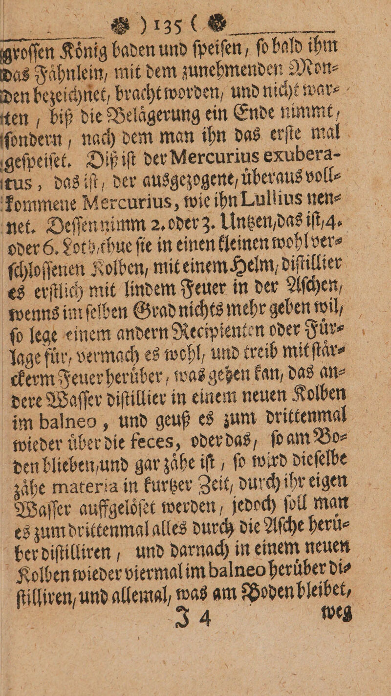 FE . Hroſſen König baden und ſpeiſen / fo bald ihm das Fahnlein, mit dem zunehmenden Mon⸗ den bezeichnet / bracht worden / und nicht war⸗ ten, biß die Belägerung ein Ende nimmt, ſondern, nach dem man ihn das erſte mal geſpeiſet. Diß iſt der Mercurius exubera- tus, dasif, der ausgezogene, uͤberaus voll⸗ kommene Mercurius, wie ihn Lullius nen⸗ net. Deſſen nimm 2. oder 3. Untzen / das iſt / 4. oder 6, Lot h/ thue fie in einen kleinen wohl ver⸗ ſchloſſenen Kolben, mit einem Helm, diſtillier es erſtlich mit lindem Feuer in der Aſchen wenns im ſeſben Grad nichts mehr geben wil, ſo lege einem andern Recipienten oder Fürs lage für, vermach es wohl, und treib mit ſtaͤr⸗ ckerm Feuer heruͤber, was gehen kan, das an⸗ dere Waſſer diſtillier in einem neuen Kolben im balneo, und geuß es zum drittenmal wieder über die feces, oder das, ſo am Bo⸗ den blieben und gar zaͤhe ift , fo wird dieſelbe zaͤhe materia in kurtzer Zeit, durch ihr eigen Waſſer auffgeloͤſet werden jedoch ſoll man es zum drittenmal alles durch die Aſche herů⸗ ber diſtilliren, und darnach in einem neuen Kolben wieder viermal im balneo heruͤber dis ſtilliren, und allemal, was am Boden bleibet, | 34 weg