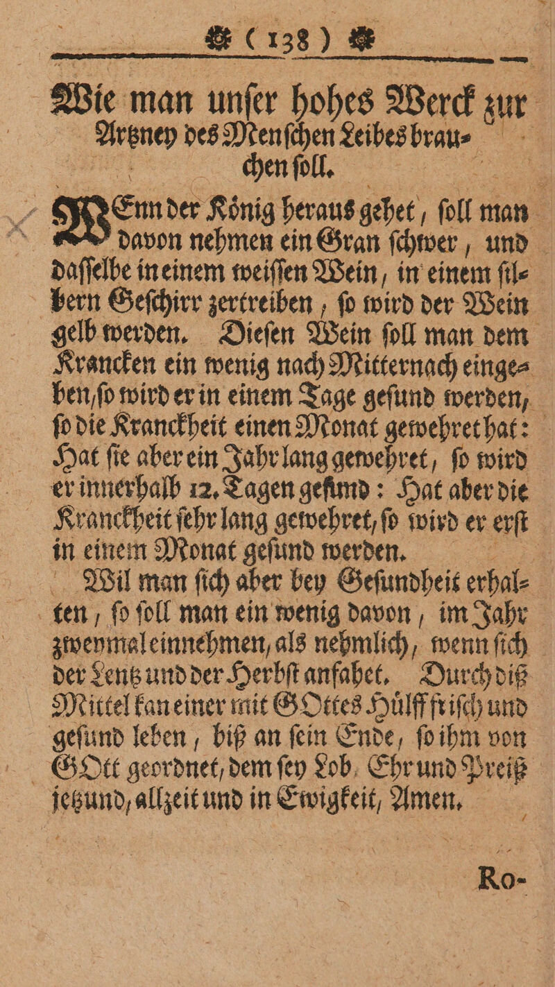 8. C138) &amp; Wie man unfer hohes Werck zur Artzney des Menſchen Leibes brau: en WO 2 N° der König heraus gehet, ſoll man davon nehmen ein Gran ſchwer, und daſſelbe in einem weiſſen Wein, in einem file bern Geſchirr zertreiben, ſo wird der Wein gelb werden. Dieſen Wein ſoll man dem Krancken ein wenig nach Mitternach einge⸗ ben. ſo wird er in einem Tage geſund werden, ſo die Kranckheit einen Monat gewehret hat: Hat ſie aber ein Jahr lang gewehret, ſo wird Kranckheit ſehr lang gewehret, fo wird er erſt in einem Monat geſund werden. Wil man ſich aber bey Geſundheit erhal⸗ zweymal einnehmen, als nehmlich, wenn ſich der Lentz und der Herbſt anfahet. Durch diß Mittel kan einer mit G Ottes Huͤlff friſch und geſund leben, biß an ſein Ende, ſo ihm von G Ott geordnet / dem ſey Lob, Ehr und Preiß jetzund / allzeit und in Ewigkeit, Amen. Ro-