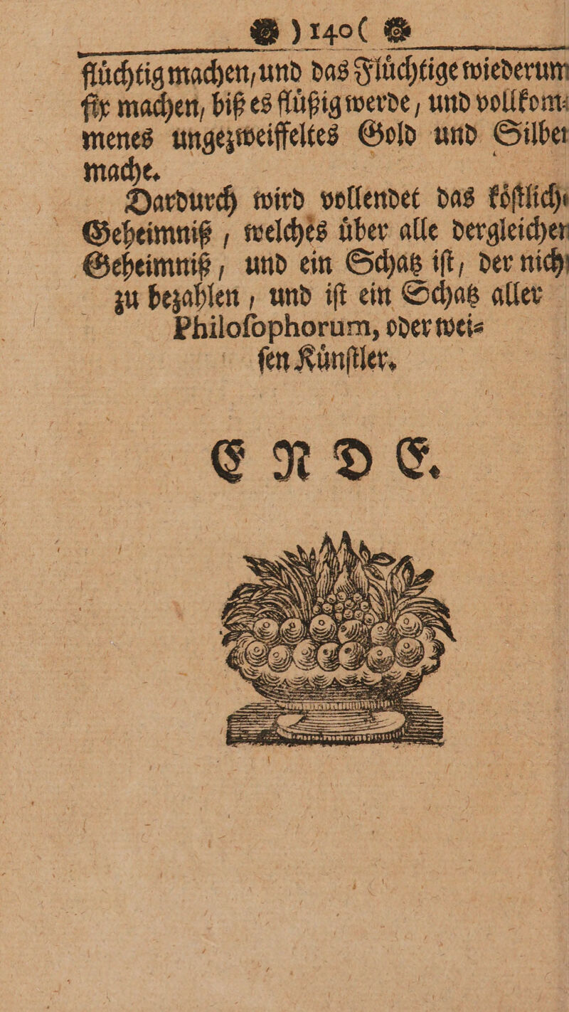 f À fluͤchtig machen, und das Fluͤchtige wiederum fig machen, biß es fluͤßig werde, und vollkom⸗ menes ungezweiffeltes Gold und Silber Dardurch wird vollendet das koͤſtlich⸗ Geheimniß, und ein Schatz ift, der nich zu bezahlen, und iſt ein Schatz aller Philoſophorum, oder wei⸗ | fen Kuͤnſtler.