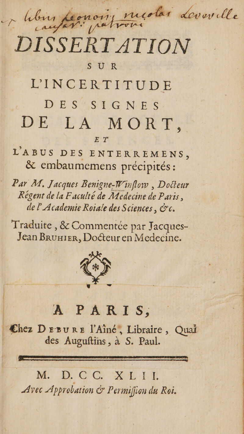 SUR L'INCERTITUDE DES SSYG N-E'S DE LA MORT us ET LABUS DES ENTERREMENS, &amp; embaumemens précipités : Par M, Jacques Benigne-W'inflow , Dodleur Régent de la Faculté de Medecine de Paris, de P Academie Roiale des Sciences , cc. Traduite , &amp; Commentée par Jacques- Jean Bnuuizn, Docteur en Medecine. avos A PARIS; | Æhez Drsure l'Ainé, Libraire, Quai | | des Auguítins, à S. Paul. | M, Æ CC ME EE Avec Approbation C Permiffion du Roi.