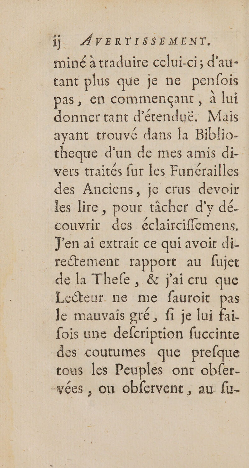 miné à traduire celui-ci; d'au- tant plus que je ne penfois pas, en commençant, à lui donner tant d étenduë. Mais ayant trouvé dans la Biblio- theque d' un de mes amis di-- vers traités fur les Funérailles des Anciens, je crus devoir les lire, pour tâcher d'y dé- couvrir des éclairciffemens. J'en ai extrait ce qui avoit di- rectement rapport au fujet de la Thefe , &amp; j'ai cru que Lecteur ne me fauroit pas le mauvais gré , fi je lui fai. fois une defcription fuccinte des coutumes que prefque tous les Peuples ont obfer- vées , ou obfervent, au fu-