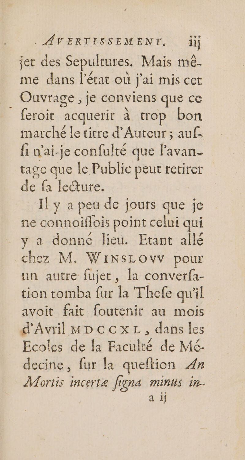 jet des Sepultures. Mais mé. me dans l’état où j'ai mis cet Ouvrage , je conviens que ce feroit acquerit à trop bon marché le titre d’Auteur ; auf fi n’ai-je confulté que l'avan- tage que le Public peut retirer de fa lecture. ll y a peu de jours que je ne connoiflois point celui qui y à donné lieu. Etant allé chez M. WiNsLovv pour un autre fujet, la converfa- tion tomba fur la Thefe qu'il avoit fait foutenir au mois d'Avril MDCCXL , dans les Ecoles de la Faculté de Mé- decine, fur la queftion £z Mortis incerte figna minus in. a ij