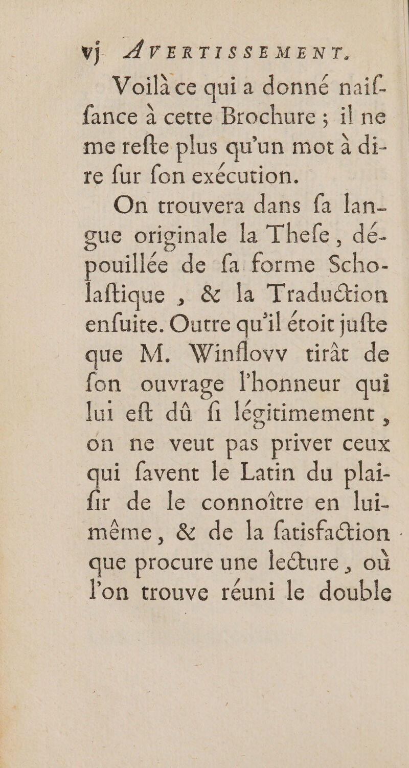 Voilice qui a donné naif- fance à cette Brochure ; il ne me refte plus qu'un mot à di- re fur fon exécution. On trouvera dans fa lan- cue originale la Thefe , dé- pouillée de fa forme Sui laftique , &amp; la Tradu&amp;ion enfuite. Outre qu'il étoit jufte que M. Winflovv tiràt de fon ouvrage l'honneur qui lui eft dû fi légitimement , on ne veut pas priver ceux qui favent le Latin du plai- fir de le connoitre en lui- méme, &amp; de la fatisfa&amp;tion - que procure une lecture , ou l'on trouve réuni le doble