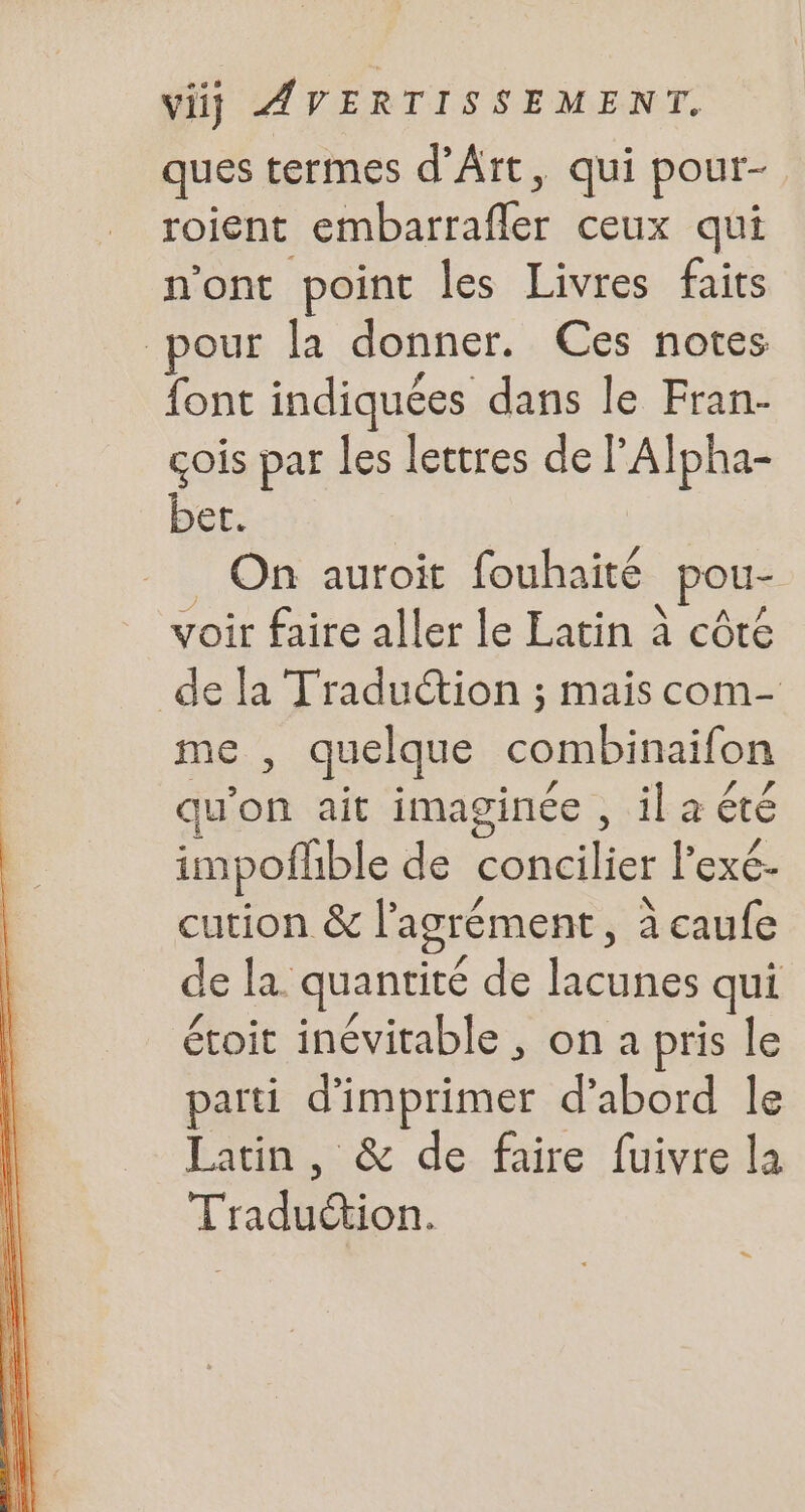 ques termes d'Art, qui pour- roient embarrafler ceux qui nont point les Livres faits pour la donner. Ces notes font indiquées dans le Fran- cois par les lettres de l'Alpha- bet. | . On auroit fouhaité pou- voir faire aller le Latin à côté de la Traduction ; mais com- me , quelque combinaifon qu a5 ait imaginée , ila été impofhble de concilier l'exé- cution &amp; l'agrément, à caufe de la quantité de lacunes qui étoit inévitable , on a pris le parti d'imprimer d’abord le Latin, &amp; de faire fuivre la Trad on.