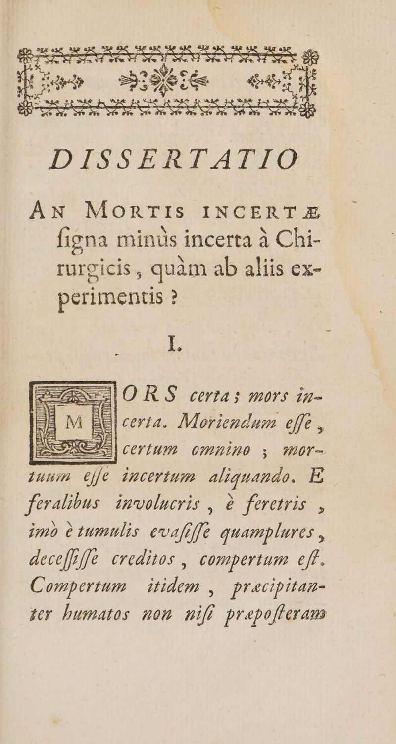 Mer mie ei Bp DISSERTATIO AN MorRTIs INCERT E figna minus incerta à Chi- rurgicis , , quàm ab aliis ex- perimentis ? I. CUORS certas mors in- El cerza. Moriendum effe , : Zu|pcerium omnino ; ;mor- sum ejfe incertum. aliquando. E feralibus involucris , à. feretris , imo ètumulis evafiffe quamplures , deceffrffe creditos , compertum eff. Compertum — itidem | precipitan- — ter bumatos non iff prepofferam