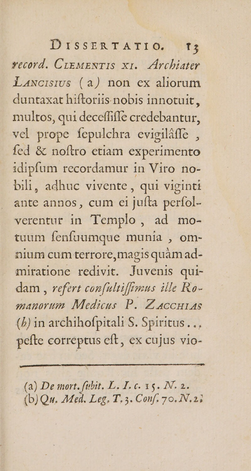 record. CrgMENTIS Xr. Archiater Lancisius (a) non ex aliorum duntaxat hiftoriis nobis innotuit, multos, qui deceffifle credebantur, vel prope fepulchra evigiláfle , fed &amp; noftro etiam experimento idipfum recordamur in Viro no- bili, adhuc vivente , qui viginti ante annos, cum ei jufta períol- verentur in Templo , ad mo- tuum fenfuumque munia , om- nium cum terrore,magis quàm ad- miratione redivit. Juvenis qui- dam , refert cop[ultifemus ille Ro- manorum. Medicus P. Z 4ccuras (4) in archihofpitali S. Spiritus... pefte correptus eft, ex cujus vio- (a) De mort. fubit. L. I. c. 35. IN. 2.