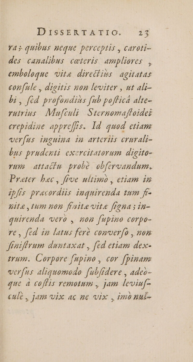 YA quibus neque perceptis , caroti- des canalibus ceteris ampliores , emboloque vite direélins agitatas eonfule , digitis non leviter , ut ali- bi, fid profoudius fub poffica alte- rutrins Mujfculi Sternomaffoidei crepidine appreffis. ld quod etiam veríus inguima im arteriis crurali- bus prudenti exercitatorum digito- rum attaóim probé cbfirvandum. Prater. bac , five ultimo , ctiam im ipfis pracordiis iuquirenda tum fr- nita ,tum non finite vite ftenasin- quirenda vero , non fupino corpo- re, fed in latus ferè comverfo , nom Jeuiffrum duntaxat , fed etiam dex- irum. Corpore fupino , cor fpinam verfus aliquomodo fubfrdere , adeo- que à coffis remotum , jam leviuf- cule. jam vix ac ne vix , imo nuë-