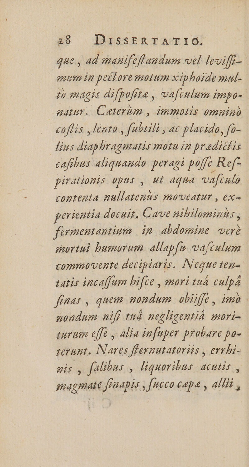 a9 DiusskERTATIO que, ad mañifeflandum vel leviffi- quum in peitore motum xipboide mul- 10 magis difpofita , vafculum impo- gatur. Caterum , immotis omnino coflis , lento , fubtili , ac placida, fo- lius diaphragmatis motu in pradicfis cafibus aliquando peragi poffe Ref- pirationis opus , ut aqua vafculo contenta nullatennus soveatur , ex- perientia docuit. Cave nihilominus , fermentantium in abdomine verd mortui humorum. allapfu. vafculum commovente decipiaris. Neque ten- tatis incaffum hifce , mori tua culpa finas , quem mondum obiiffe, ima noudum nil} tu&amp; neglicentià mori- purum effe , alia infuper probare po- terunt. Nares ffevuutatoriis , errhi- His , falibus , liquoribus acutis , magmate finapis, fucco cape, alli ,