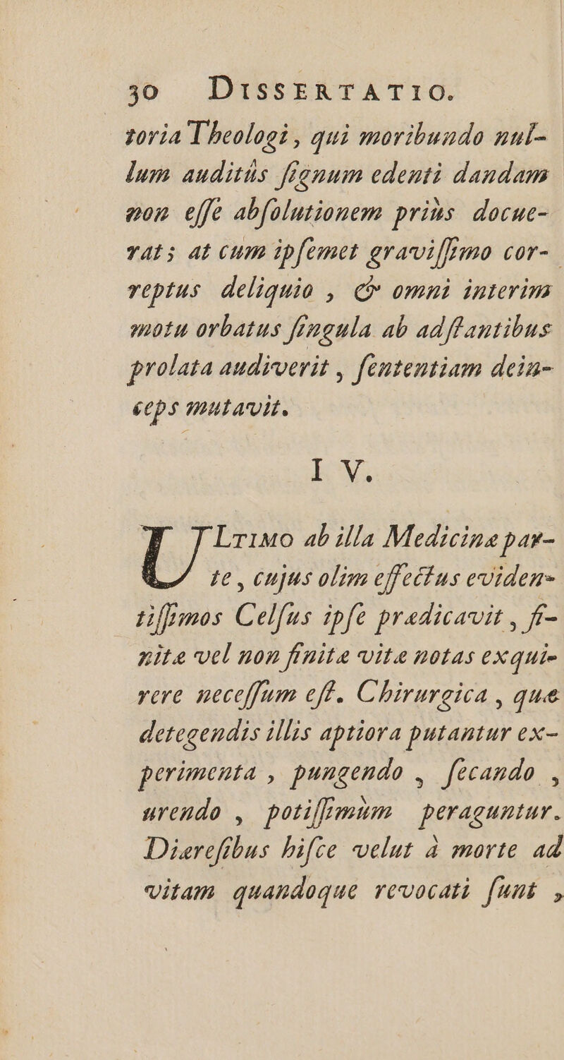 toria Theologi , qui moribundo nul- lum auditus fignum edenti dandam eon effe abfolutionem pris. docue- rats at cum ipfemet graviffmo cor- reptus deliquio , © omni interim potu orbatus fingula ab adflantibus prolata audiverit , fententiam dein- ceps mulavit. I V. Lrimo ab illa Medicine par- te, Cujus olim effectus eviden- tiffmos Celfus ipfe praedicavit , f- nite vel non finite vite notas exqui- vere neceffum eff. Chirurgica , que detegendis illis aptiora putantur ex- perimenta , pungendo , fecando , urendo , potilmum peraguntur. Dierefibus hifce velut à morte ad vitam quandoque revocati fumi ,